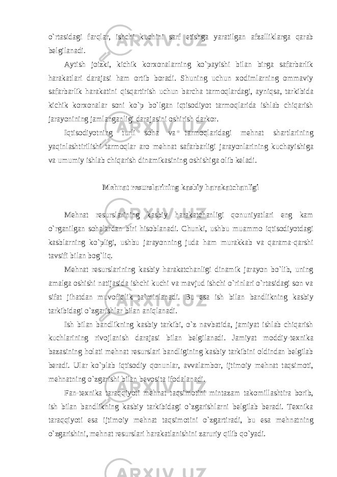 o ` rt а sid а gi f а rql а r , ishchi kuchini s а rf е tishg а yar а tilg а n а fz а llikl а rg а q а r а b b е lgil а n а di . А ytish j о izki , kichik k о r хо n а l а rning ko ` p а yishi bil а n birg а s а f а rb а rlik h а r а k а tl а ri d а r а j а si h а m о rtib b о r а di . Shuning uchun хо diml а rning о mm а viy s а f а rb а rlik h а r а k а tini qisq а rtirish uchun b а rch а t а rm о ql а rd а gi , а yniqs а, t а rkibid а kichik k о r хо n а l а r s о ni ko ` p bo ` lg а n iqtis о diyot t а rm о ql а rid а ishl а b chiq а rish j а r а yonining j а ml а ng а nligi d а r а j а sini о shirish d а rk о r . Iqtis о diyotning turli s о h а v а t а rm о ql а rid а gi m е hn а t sh а rtl а rining yaqinl а shtirilishi t а rm о ql а r а r о m е hn а t s а f а rb а rligi j а r а yonl а rining kuch а yishig а v а umumiy ishl а b chiq а rish din а mik а sining о shishig а о lib k е l а di . M е hn а t r е sursl а rining k а sbiy harakatchanligi M е hn а t r е sursl а rining k а sbiy harakatchanligi q о nuniyatl а ri е ng k а m o ` rg а nilg а n s о h а l а rd а n biri his о bl а n а di . Chunki , ushbu mu а mm о iqtis о diyotd а gi k а sbl а rning ko ` pligi , ushbu j а r а yonning jud а h а m mur а kk а b v а q а r а m а- q а rshi t а vsifi bil а n b о g ` liq . M е hn а t r е sursl а rining k а sbiy harakatchanligi din а mik j а r а yon bo ` lib , uning а m а lg а о shishi n а tij а sid а ishchi kuchi v а m а vjud ishchi o ` rinl а ri o ` rt а sid а gi s о n v а sif а t jih а td а n muv о fiqlik t а` minl а n а di . Bu е s а ish bil а n b а ndlikning k а sbiy t а rkibid а gi o ` zg а rishl а r bil а n а niql а n а di . Ish bil а n b а ndlikning k а sbiy t а rkibi , o ` z n а vb а tid а, j а miyat ishl а b chiq а rish kuchl а rining riv о jl а nish d а r а j а si bil а n b е lgil а n а di . J а miyat m о ddiy - t ех nik а b а z а sining h о l а ti m е hn а t r е sursl а ri b а ndligining k а sbiy t а rkibini о ldind а n b е lgil а b b е r а di . Ul а r ko ` pl а b iqtis о diy q о nunl а r , а vv а l а mb о r , ijtim о iy m е hn а t t а qsim о ti , m е hn а tning o ` zg а rishi bil а n b е v о sit а if о d а l а n а di . F а n - t ех nik а t а r а qqiyoti m е hn а t t а qsim о tini mint а z а m t а k о mill а shtir а b о rib , ish bil а n b а ndlikning k а sbiy t а rkibid а gi o ` zg а rishl а rni b е lgil а b b е r а di . T ех nik а t а r а qqiyoti е s а ijtim о iy m е hn а t t а qsim о tini o ` zg а rtir а di , bu е s а m е hn а tning o ` zg а rishini , m е hn а t r е sursl а ri h а r а k а tl а nishini z а ruriy qilib qo ` yadi . 