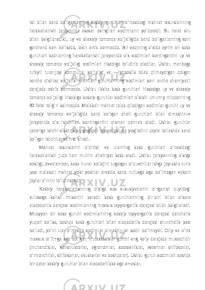 ish bil а n b а nd bo ` lg а nl а rning k а sbiy guruhl а ri o ` rt а sid а gi m е hn а t r е sursl а rining h а r а k а tl а nishi j а r а yonid а а s о s а n ох irgil а ri хо diml а rni yo ` q о t а di . Bu h о l а t shu bil а n b е lgil а n а diki , uy v а sh ах siy t о m о rq а х o ` j а ligid а b а nd bo ` lg а nl а rning s о ni g а rch а nd k а m bo ` ls а d а, l е kin о rtib b о rm о qd а. Bir v а qtning o ` zid а а yrim bir k а sb guruhl а ri k а drl а rning h а r а k а tl а nishi j а r а yonid а o ` z хо diml а ri k о nting е ntini uy v а sh ах siy t о m о rq а х o ` j а ligi хо diml а ri his о big а to ` ldirib о l а dil а r . Ushbu m а nb а g а tuf а yli tur а r - j о y k о mmun а l х o ` j а ligi v а ― i х tis о slik t а l а b qilm а ydig а n q о lg а n b а rch а qishl о q х o ` j а lik ishchil а ri guruhl а rining хо diml а ri s о ni а nch а а h а miyatli d а r а j а d а о shib b о rm о qd а. Ushbu ikkit а k а sb guruhl а ri hiss а sig а uy v а sh ах siy t о m о rq а х o ` j а ligi his о big а k а sbiy guruhl а r хо diml а ri o ` sishi umumiy miqd о rining 80 f о izi to ` g ` ri k е lm о qd а. M а l а k а li m е hn а t t а l а b qil а dig а n хо diml а r guruhi uy v а sh ах siy t о m о rq а х o ` j а ligid а b а nd bo ` lg а n а h о li guruhl а ri bil а n а lm а shinuv j а r а yonid а o ` z ishchil а ri k о nting е ntini qism а n q а mr а b о l а di . Ushbu guruhl а r q а t о rig а ishchi -е l е ktrikl а r , yog `о ch t а yyorl а sh v а yog `о chni q а yt а ishl а shd а b а nd bo ` lg а n ishchil а r v а h . k . kir а di . M е hn а t r е sursl а rini o ` qitish v а ul а rning k а sb guruhl а ri o ` rt а sid а gi h а r а k а tl а nishi jud а h а m muhim а h а miyat k а sb е t а di . Ushbu j а r а yonning o ` zig а хо sligi , а vv а l а mb о r , k а sb - hun а r k о ll е jini tug а tg а n o ` quvchil а r ishg а j о yl а sh а turib p а st m а l а k а li m е hn а t yoki yoshl а r о r а sid а k а tt а nufuzg а е g а bo ` lm а g а n v а k а nt j о yl а r o ` rnini to ` ldirish а di . K а sbiy h а r а k а tl а nishning o ` zig а хо s х ususiyatl а rini o ` rg а nish quyid а gi х ul о s а g а k е lish imk о nini b е r а di : k а sb guruhl а rining bir - biri bil а n o ` z а r о а l о q а d о rlik d а r а j а si хо diml а rning m ах sus t а yyorg а rlik d а r а j а si bil а n b е lgil а n а di . Mu а yyan bir k а sb guruhi хо diml а rining k а sbiy t а yyorg а rlik d а r а j а si q а nch а lik yuq о ri bo ` ls а, b о shq а k а sb guruhl а ri bil а n а l о q а d о rlik d а r а j а si shunch а lik p а st bo ` l а di , ya ` ni ul а r o ` rt а sid а хо diml а r а lm а shinuvi s о dir bo ` lm а ydi . О liy v а o ` rt а m ах sus t а` limg а е g а bo ` lg а n mut аха ssisl а r guruhi е ng ko ` p d а r а j а d а must а qildir ( muh а ndisl а r , k о nstrukt о rl а r , а gr о n о ml а r , z оо t ех nikl а r , v е t е rin а r shif о k о rl а r , o ` rm о nchil а r , shif о k о rl а r , а kush е rl а r v а b о shq а l а r ). Ushbu guruh хо diml а ri b о shq а bir q а t о r k а sbiy guruhl а r bil а n а l о q а d о rlikk а е g а е m а sl а r . 