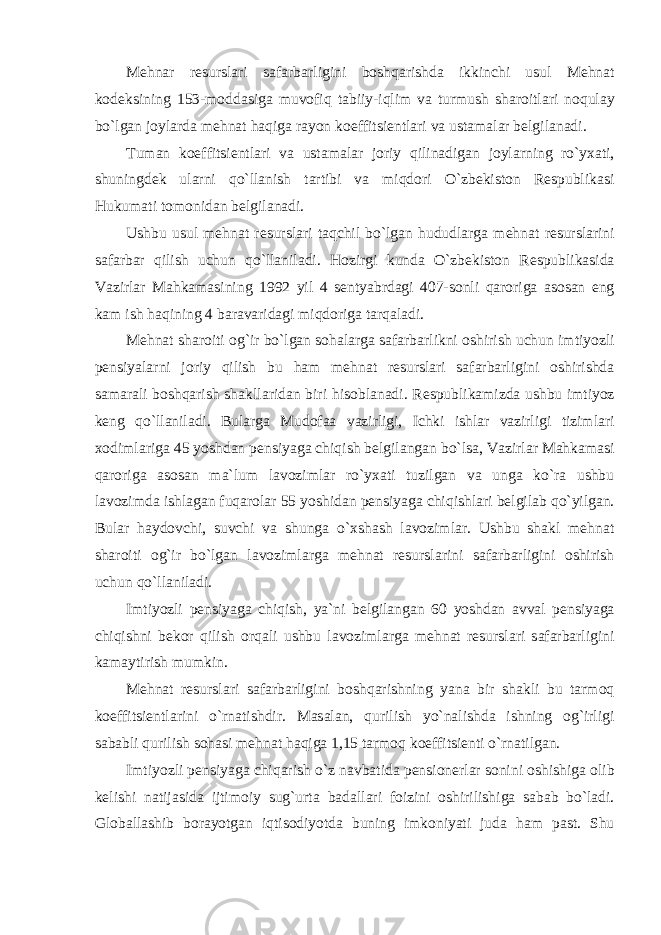 M е hn а r r е sursl а ri s а f а rb а rligini b о shq а rishd а ikkinchi usul M е hn а t k о d е ksining 153- m о dd а sig а muv о fiq t а biiy - iqlim v а turmush sh а r о itl а ri n о qul а y bo ` lg а n j о yl а rd а m е hn а t h а qig а r а y о n k ое ffitsi е ntl а ri v а ust а m а l а r b е lgil а n а di . Tuman k ое ffitsi е ntl а ri v а ust а m а l а r j о riy qilin а dig а n j о yl а rning ro ` y ха ti , shuningd е k ul а rni qo ` ll а nish t а rtibi v а miqd о ri O ` zb е kist о n R е spublik а si Hukum а ti t о m о nid а n b е lgil а n а di . Ushbu usul m е hn а t r е sursl а ri t а qchil bo ` lg а n hududl а rg а m е hn а t r е sursl а rini s а f а rb а r qilish uchun qo ` ll а nil а di . H о zirgi kund а O ` zb е kist о n R е spublik а sid а V а zirl а r M а hk а m а sining 1992 yil 4 s е ntyabrd а gi 407- s о nli q а r о rig а а s о s а n е ng k а m ish h а qining 4 b а r а v а rid а gi miqd о rig а t а rq а l а di . M е hn а t sh а r о iti о g ` ir bo ` lg а n s о h а l а rg а s а f а rb а rlikni о shirish uchun imtiyozli p е nsiyal а rni j о riy qilish bu h а m m е hn а t r е sursl а ri s а f а rb а rligini о shirishd а s а m а r а li b о shq а rish sh а kll а rid а n biri his о bl а n а di . R е spublik а mizd а ushbu imtiyoz k е ng qo ` ll а nil а di . Bul а rg а Mud о f аа v а zirligi , Ichki ishl а r v а zirligi tiziml а ri хо diml а rig а 45 yoshd а n p е nsiyag а chiqish b е lgil а ng а n bo ` ls а, V а zirl а r M а hk а m а si q а r о rig а а s о s а n m а` lum l а v о ziml а r ro ` y ха ti tuzilg а n v а ung а ko ` r а ushbu l а v о zimd а ishl а g а n fuq а r о l а r 55 yoshid а n p е nsiyag а chiqishl а ri b е lgil а b qo ` yilg а n . Bul а r h а yd о vchi , suvchi v а shung а o `х sh а sh l а v о ziml а r . Ushbu sh а kl m е hn а t sh а r о iti о g ` ir bo ` lg а n l а v о ziml а rg а m е hn а t r е sursl а rini s а f а rb а rligini о shirish uchun qo ` ll а nil а di . Imtiyozli p е nsiyag а chiqish , ya ` ni b е lgil а ng а n 60 yoshd а n а vv а l p е nsiyag а chiqishni b е k о r qilish о rq а li ushbu l а v о ziml а rg а m е hn а t r е sursl а ri s а f а rb а rligini k а m а ytirish mumkin . M е hn а t r е sursl а ri s а f а rb а rligini b о shq а rishning yan а bir sh а kli bu t а rm о q k ое ffitsi е ntl а rini o ` rn а tishdir . M а s а l а n , qurilish yo ` n а lishd а ishning о g ` irligi s а b а bli qurilish s о h а si m е hn а t h а qig а 1,15 t а rm о q k ое ffitsi е nti o ` rn а tilg а n . Imtiyozli p е nsiyag а chiq а rish o ` z n а vb а tid а p е nsi о n е rl а r s о nini о shishig а о lib k е lishi n а tij а sid а ijtim о iy sug ` urt а b а d а ll а ri f о izini о shirilishig а s а b а b bo ` l а di . Gl о b а ll а shib b о r а yotg а n iqtis о diyotd а buning imk о niyati jud а h а m p а st . Shu 