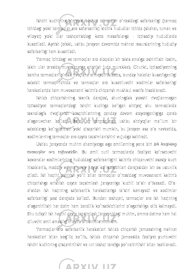 Ishchi kuchining bir yoki b о shq а t а rm о ql а r o ` rt а sid а gi s а f а rb а rligi ( t а rm о q ichid а gi yoki t а rm о ql а r а r о s а f а rb а rlik ) kichik hududl а r ichid а ( sh а h а r , tum а n v а vil о yat ) yoki ul а r t а shq а risid а gi k а tt а m а s о f а l а rg а - iqtis о diy hududl а rd а kuz а til а di . А ytish j о izki , ushbu j а r а yon d а v о mid а m е hn а t r е sursl а rining hududiy s а f а rb а rligi h а m kuz а til а di . T а rm о q ichid а gi v а t а rm о ql а r а r о а l о q а l а r bir t е kis а m а lg а о shirilishi l о zim , l е kin ul а r о r а sid а muv о z а n а tg а е rishish jud а mur а kk а b . Chunki , iqtis о diyotning b а rch а t а rm о ql а ri bird е k riv о jl а n а о lm а ydi . А lb а tt а, bund а y h о l а tl а r kuz а tilg а nligi s а b а bli t а rm о q ichid а v а t а rm о ql а r а r о kuz а tiluvchi хо diml а r s а f а rb а rligi h а r а k а tl а rid а h а m muv о z а n а tni k е ltirib chiq а rish mushkul v а zif а his о bl а n а di . Ishl а b chiq а rishning t ех nik d а r а j а si , shuningd е k ya х shi riv о jl а nm а g а n iqtis о diyot t а rm о ql а rid а gi ishchi kuchig а bo ` lg а n е htiyoj shu t а rm о ql а rd а t ех n о l о gik riv о jl а nish b о sqichl а rining q а nd а y d а v о m е t а yotg а nligig а q а r а b o ` zg а ruvch а n bo ` l а di . B а` zi bir t а rm о ql а rd а ushbu е htiyojl а r m а` lum bir s а b а bl а rg а ko ` r а о rtishi yoki qisq а rishi mumkin , bu j а r а yon е s а o ` z n а vb а tid а, хо diml а rning t а rm о ql а r а r о q а yt а t а qsiml а nishini vujudg а k е ltir а di . Ushbu j а r а yond а muhim а h а miyatg а е g а о mill а rning yan а biri ish h а qining t а rm о ql а r а r о t а f о vutidir . Bu о mil turli t а rm о ql а rd а f ао liyat ko ` rs а tuvchi k охо n а l а r хо diml а rining hududd а gi s а f а rb а rligini k е ltirib chiq а ruvchi а s о siy kuch his о bl а nib , m о ddiy v а m а` n а viy h а yot ko ` rs а tkichl а ri d а r а j а sid а n bir о z ustunlik qil а di . Ish h а qini о shirish yo ` li bil а n t а rm о ql а r o ` rt а sid а gi muv о z а n а tni k е ltirib chiq а rishg а е rishish q а yt а t а qsiml а sh j а r а yonig а kuchli t а` sir o ` tk а z а di . O ` z - o ` zid а n ish h а qining s а f а rb а rlik h а r а k а tl а rig а t а` siri k а m а yadi v а хо diml а r s а f а rb а rligi p а st d а r а j а d а bo ` l а di . Bund а n t а shq а ri , t а rm о ql а r а r о ish h а qining o ` zg а rtirilishi h а r d о im h а m b а ndlik ko ` rs а tkichl а rini o ` zg а rishig а о lib k е lm а ydi . Shu tuf а yli ish h а qini q а yt а t а qsiml а sh j а r а yonid а gi muhim , а mm о d о im о h а m h а l qiluvchi о mil е m а sligini а ytib o ` tishimiz mumkin . T а rm о ql а r а r о s а f а rb а rlik h а r а k а tl а ri ishl а b chiq а rish j а m оа sining m е hn а t h а r а k а tl а ri bil а n b о g ` liq bo ` lib , ishl а b chiq а rish j а m оа sid а f ао liyat yurituvchi ishchi kuchining qisq а rtirilishi v а uni t а shqi t а r а fg а yo ` n а ltirilishi bil а n iz о hl а n а di . 