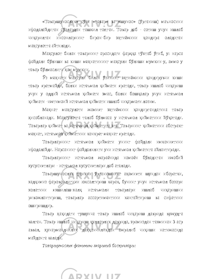 «Товаршунослик» сўзи «товар» ва «шунос» (ўрганиш) маъносини ифодалайдиган сўзлардан ташкил топган. Товар деб - сотиш учун ишлаб чиқарилган инсонларнинг бирон-бир эҳтиёжини қондира оладиган маҳсулотга айтилади. Маҳсулот билан товарнинг орасидаги фарққа тўхтаб ўтиб, у: нарса фойдали бўлиши ва киши меҳнатининг маҳсули бўлиши мумкин-у, аммо у товар бўлмаслиги ҳам мумкин. Ўз меҳнати маҳсули билан ўзининг эҳтиёжини қондирувчи киши товар яратмайди, балки истеъмол қиймати яратади, товар ишлаб чиқариш учун у оддий истеъмол қиймати эмас, балки бошқалар учун истеъмол қиймати -ижтимоий истеъмол қиймати ишлаб чиқармоғи лозим. Меҳнат маҳсулоти жамият эҳтиёжини қондиргандагина товар ҳисобланади. Маҳсулотга талаб бўлмаса у истеъмол қийматини йўқотади. Товарлар қиймат ва истеъмол қийматига эга. Товарнинг қийматини абстракт меҳнат, истеъмол қийматини конкрет меҳнат яратади. Товарларнинг истеъмол қиймати унинг фойдали имкониятини ифодалайди. Нарсанинг фойдалилиги уни истеъмол қийматига айлантиради. Товарларнинг истеъмол жараёнида намоён бўладиган ижобий хусусиятлари - истеъмол хусусиятлари деб аталади. Товаршунослик фанини ўрганишнинг аҳамияти шундан иборатки, хадқимиз фаровонлигини юксалтириш керак, бунинг учун истеъмол бозори холатини яхшилаш-халқ истеъмоли товарлари ишлаб чиқаришни ривожлантириш, товарлар ассортиментини кенгайтириш ва сифатини оширишдир. Товар ҳақидаги тушунча товар ишлаб чиқариш даврида вужудга келган. Товар ишлаб чиқариш қулдорлик даврида, эрамиздан тахминан 3 аср аввал, ҳунармандчилик деҳқончиликдан ажралиб чиқиши натижасида майдонга келади. Товаршунослик фанининг тарихий босқичлари: 