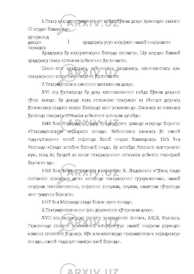 1.Товар ҳақидаги тушунчанинг пайдо бўлиш даври эрамиздан аввалги III асрдан бошланади. ҳунарманд деҳқон  қулдорлар учун маҳсулот ишлаб чиқаришган чорвадор Қулдорлар бу маҳсулотларни бозорда сотишган. Шу вақтдан бошлаб қулдорлар товар истеъмол қийматини ўрганишган. Секин-аста қулдорлар, кейинчалик феодаллар, капиталистлар ҳам товарларнинг ассортиментларини ўрганишган. 2.Товаршунослик илмининг шаклланиш даври. XVI аср ўрталарида бу давр капитализмнинг пайдо бўлиш даврига тўғри келади. Бу даврда халқ истеъмоли товарлари ва айниқса доривор ўсимликлар савдоси жаҳон бозорида кенг ривожланди. Олимлар ва зиёлилар ўртасида товарлар истеъмол қийматига қизиқиш кучайди. 1549 йил Италиядаги Падуя Университети қошида жаҳонда биринчи «Товаршунослик» кафедраси очилди. Кейинчалик олимлар ўз илмий тадқиқотларини китоб сифатида босиб чиқара бошладилар. 1575 йил Россияда «Савдо китоби» босилиб чиқди. Бу китобда Россияга келтирилган мум, асал, ёғ, буғдой ва каноп товарларининг истеъмол қиймати тавсифлаб берилган эди. 1756 йил Лейпциг фалсафа профессори К. Людовикни «Тўлиқ савдо системаси асослари» деган китобида товарларнинг туркумланиши, ишлаб чиқариш технологиясини, сифатини аниқлаш, сақлаш, ишлатиш тўғрисида кенг тушунча берилган. 1772 йил Москвада савдо билим юрти очилди. 3.Товаршуносликнинг фан даражасига кўтарилиш даври. XVII аср оҳирларида саноати ривожланган Англия, АҚШ, Франция, Германияда саноати ривожланиб мануфактура ишлаб чиқариш усулидан машина саноатига ўтдилар. Кўп мамлакатларда товаршунослик кафедралари очилди, илмий-тадқиқот ишлари олиб борилди. 