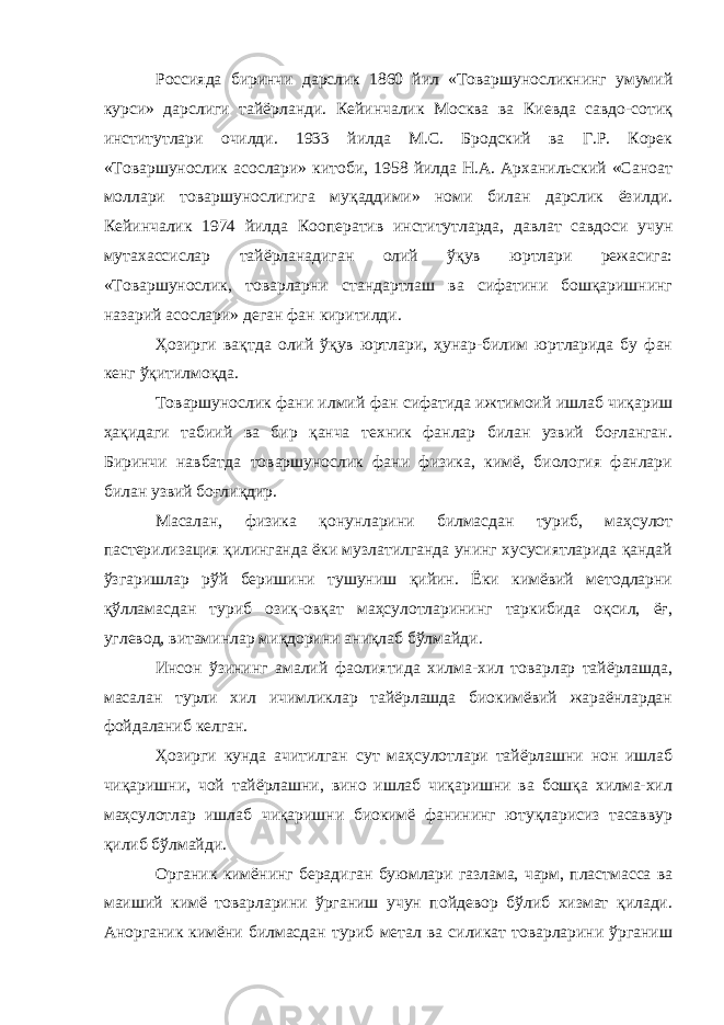 Россияда биринчи дарслик 1860 йил «Товаршуносликнинг умумий курси» дарслиги тайёрланди. Кейинчалик Москва ва Киевда савдо-сотиқ институтлари очилди. 1933 йилда М.С. Бродский ва Г.Р. Корек «Товаршунослик асослари» китоби, 1958 йилда Н.А. Арханильский «Саноат моллари товаршунослигига муқаддими» номи билан дарслик ёзилди. Кейинчалик 1974 йилда Кооператив институтларда, давлат савдоси учун мутахассислар тайёрланадиган олий ўқув юртлари режасига: «Товаршунослик, товарларни стандартлаш ва сифатини бошқаришнинг назарий асослари» деган фан киритилди. Ҳозирги вақтда олий ўқув юртлари, ҳунар-билим юртларида бу фан кенг ўқитилмоқда. Товаршунослик фани илмий фан сифатида ижтимоий ишлаб чиқариш ҳақидаги табиий ва бир қанча техник фанлар билан узвий боғланган. Биринчи навбатда товаршунослик фани физика, кимё, биология фанлари билан узвий боғлиқдир. Масалан, физика қонунларини билмасдан туриб, маҳсулот пастерилизация қилинганда ёки музлатилганда унинг хусусиятларида қандай ўзгаришлар рўй беришини тушуниш қийин. Ёки кимёвий методларни қўлламасдан туриб озиқ-овқат маҳсулотларининг таркибида оқсил, ёғ, углевод, витаминлар миқдорини аниқлаб бўлмайди. Инсон ўзининг амалий фаолиятида хилма-хил товарлар тайёрлашда, масалан турли хил ичимликлар тайёрлашда биокимёвий жараёнлардан фойдаланиб келган. Ҳозирги кунда ачитилган сут маҳсулотлари тайёрлашни нон ишлаб чиқаришни, чой тайёрлашни, вино ишлаб чиқаришни ва бошқа хилма-хил маҳсулотлар ишлаб чиқаришни биокимё фанининг ютуқларисиз тасаввур қилиб бўлмайди. Органик кимёнинг берадиган буюмлари газлама, чарм, пластмасса ва маиший кимё товарларини ўрганиш учун пойдевор бўлиб хизмат қилади. Анорганик кимёни билмасдан туриб метал ва силикат товарларини ўрганиш 