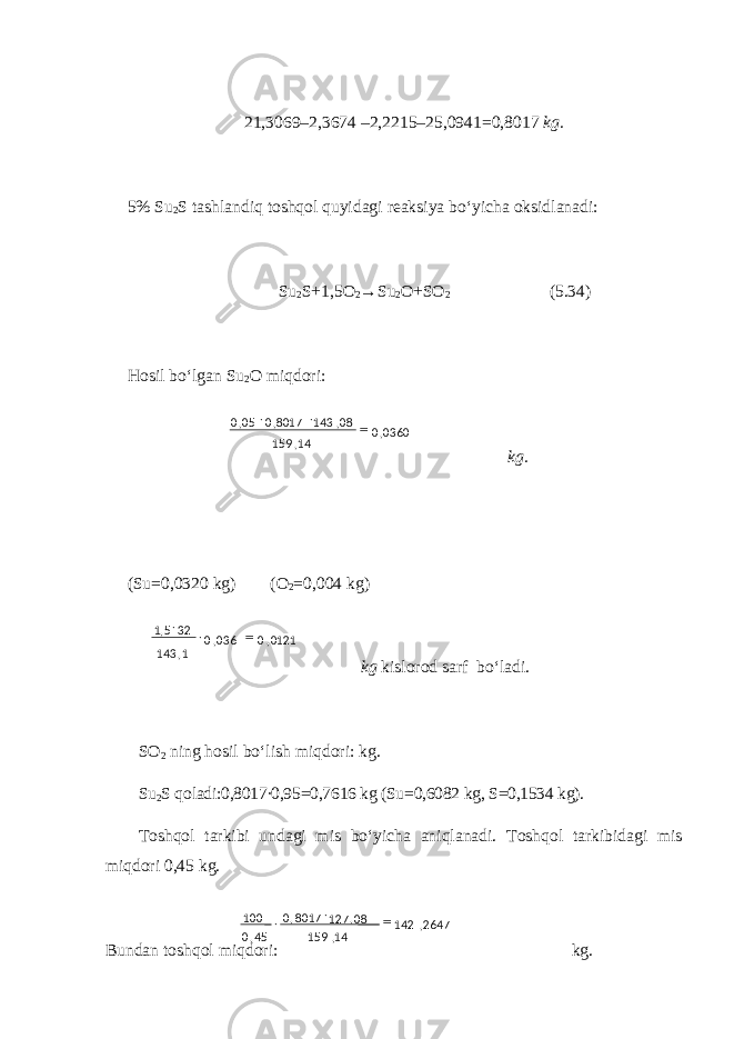 21,3069–2,3674 –2,2215–25,0941=0,8017 kg. 5% Su 2 S tashlandiq toshqol quyidagi reaksiya bo‘yicha oksidlanadi: S u 2 S+1,5O 2 →S u 2 O+SO 2 (5.34) H osil bo‘lgan S u 2 O miqdori: k g . (Su=0,0320 kg) (O 2 =0,004 kg) k g kislorod sarf bo‘ l a di. SO 2 ning hosil bo‘lish miqdori: kg. Su 2 S qoladi:0,8017∙0,95=0,7616 kg (Su=0,6082 kg, S=0,1534 kg). Toshqol tarkibi undagi mis bo‘yicha aniqlanadi. Toshqol tarkibidagi mis miqdori 0,45 kg. Bundan toshqol miqdori: kg.0121,0036,0 1,143 325,1  0360,0 14,159 08,1438017,005,0  2647,142 14,159 08, 1278017,0 45,0 100   