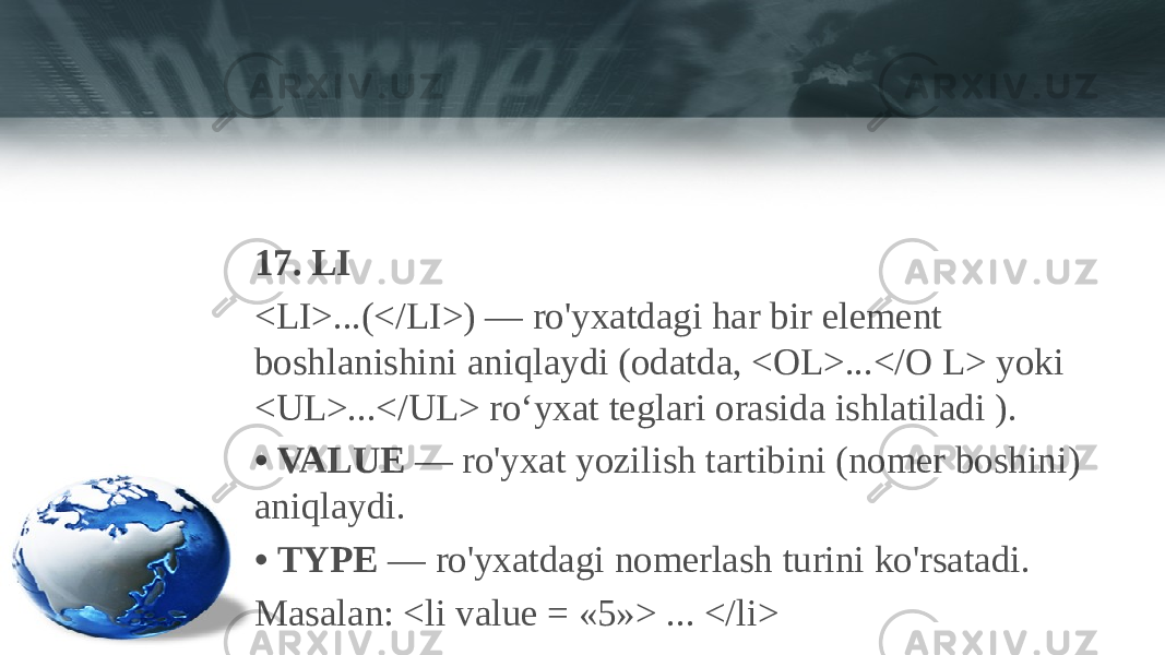 17. LI <LI>...(</LI>) — ro&#39;yxatdagi har bir element boshlanishini aniqlaydi (odatda, <OL>...</O L> yoki <UL>...</UL> ro‘yxat teglari orasida ishlatiladi ). • VALUE — ro&#39;yxat yozilish tartibini (nomer boshini) aniqlaydi. • TYPE — ro&#39;yxatdagi nomerlash turini ko&#39;rsatadi. Masalan: <li value = «5»> ... </li> 