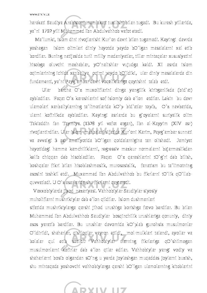 www.arxiv.uz harakati Saudiya Arabistoni mamlakati tuzilishi bilan tugadi. Bu kurash yillarida, ya`ni 1792 yili Muhammad Ibn Abdulvahhob vafot etadi. Ma`lumki, islom dini rivojlanishi Kur`on davri bilan tugamadi. Keyingi davrda yashagan islom olimlari diniy hayotda paydo bO`lgan masalalarni xal etib bordilar. Buning natijasida turli milliy madaniyatlar, tillar mintaqalar xususiyatini hisobga oluvchi mazhablar, yO`nalishlar vujudga keldi. XI asrda islom oqimlarining ichida xanbaliya oqimi paydo bO`ldiki, ular diniy masalalarda din fundamenti, ya`ni Payg`ambar davri voqeliklariga qaytishni talab etdi. Ular barcha O`z muxoliflarini dinga yangilik kiritganlikda (bid`at) aybladilar. Faqat O`z karashlarini sof islomiy deb e`lon etdilar. Lekin bu davr ulamolari xanbaliylarning ta`limotlarida kO`p bid`atlar topib, O`z navbatida, ularni kofirlikda aybladilar. Keyingi asrlarda bu g`oyalarni suriyalik olim Takiaddin ibn Taymiya (1328 yil vafot etgan), Ibn al-Kayyim (XIV asr) rivojlantirdilar. Ular islom manbalari sifatida Kur`oni Karim, Payg`ambar sunnati va avvalgi 3 asr amaliyotida bO`lgan qoidalarnigina tan olishadi. Jamiyat hayotidagi hamma kamchiliklarni, regressiv mazkur normalarni bajarmaslikdan kelib chiqqan deb hisobladilar. Faqat O`z qarashlarini tO`g`ri deb bilish, boshqalar fikri bilan hisoblashmaslik, murosasizlik, fanatizm bu ta`limotning asosini tashkil etdi. Muxammad Ibn Abdulvahhob bu fikrlarni tO`lik qO`llab- quvvatladi. U O`z asarlarida shu fikrlarni qaytaradi. Vaxxobiylarda jixod nazariyasi. Vahhobiylar Saudiylar siyosiy muholiflarni mushrikiylar deb e`lon qildilar. Islom dushmanlari sifatida mushrikiylarga qarshi jihod urushiga borishga fatvo berdilar. Bu bilan Muhammad Ibn Abdulvahhob Saudiylar bosqinchilik urushlariga qonuniy, diniy asos yaratib berdilar. Bu urushlar davomida kO`plab gunohsiz musulmonlar O`ldirildi, shaharlar, qishloqlar vayron etildi, mol-mulklari talandi, ayollar va bolalar qul etib sotildi. Vahhobiylar ularning fikrlariga qO`shilmagan musulmonlarni kofirlar deb e`lon qilar edilar. Vahhobiylar yangi vodiy va shaharlarni bosib olgandan sO`ng u yerda joylashgan muqaddas joylarni buzish, shu mintaqada yashovchi vahhobiylarga qarshi bO`lgan ulamolarning kitoblarini 