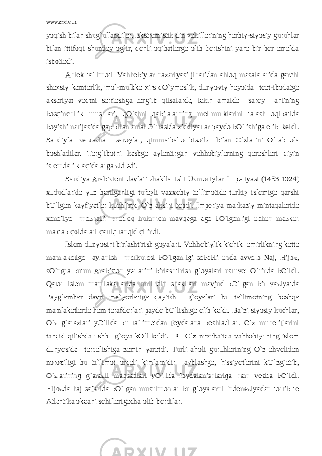 www.arxiv.uz yoqish bilan shug`ullandilar. Ekstremistik din vakillarining harbiy-siyosiy guruhlar bilan ittifoqi shunday og`ir, qonli oqibatlarga olib borishini yana bir bor amalda isbotladi. Ahlok ta`limoti. Vahhobiylar nazariyasi jihatidan ahloq masalalarida garchi shaxsiy kamtarlik, mol-mulkka xirs qO`ymaslik, dunyoviy hayotda toat-ibodatga aksariyat vaqtni sarflashga targ`ib qilsalarda, lekin amalda saroy ahlining bosqinchilik urushlari, qO`shni qabilalarning mol-mulklarini talash oqibatida boyishi natijasida gap bilan amal O`rtasida ziddiyatlar paydo bO`lishiga olib keldi. Saudiylar serxasham saroylar, qimmatbaho bisotlar bilan O`zlarini O`rab ola boshladilar. Targ`ibotni kasbga aylantirgan vahhobiylarning qarashlari qiyin islomda ilk aqidalarga zid edi. Saudiya Arabistoni davlati shakllanishi Usmoniylar Imperiyasi (1453-1924) xududlarida yuz berilganligi tufayli vaxxobiy ta`limotida turkiy islomiga qarshi bO`lgan kayfiyatlar kuchliroq O`z aksini topdi. Imperiya markaziy mintaqalarida xanafiya mazhabi mutloq hukmron mavqega ega bO`lganligi uchun mazkur maktab qoidalari qattiq tanqid qilindi. Islom dunyosini birlashtirish goyalari. Vahhobiylik kichik amirlikning katta mamlakatiga aylanish mafkurasi bO`lganligi sababli unda avvalo Naj, Hijoz, sO`ngra butun Arabiston yerlarini birlashtirish g`oyalari ustuvor O`rinda bO`ldi. Qator islom mamlakatlarida turli din shakllari mavjud bO`lgan bir vaziyatda Payg`ambar davri me`yorlariga qaytish g`oyalari bu ta`limotning boshqa mamlakatlarda ham tarafdorlari paydo bO`lishiga olib keldi. Ba`zi siyosiy kuchlar, O`z g`arazlari yO`lida bu ta`limotdan foydalana boshladilar. O`z muholiflarini tanqid qilishda ushbu g`oya kO`l keldi. Bu O`z navabatida vahhobiyaning islom dunyosida tarqalishiga zamin yaratdi. Turli aholi guruhlarining O`z ahvolidan noroziligi bu ta`limot orqali kimlarnidir ayblashga, hissiyotlarini kO`zg`atib, O`zlarining g`arazli maqsadlari yO`lida foydalanishlariga ham vosita bO`ldi. Hijozda haj safarida bO`lgan musulmonlar bu g`oyalarni Indoneziyadan tortib to Atlantika okeani sohillarigacha olib bordilar. 