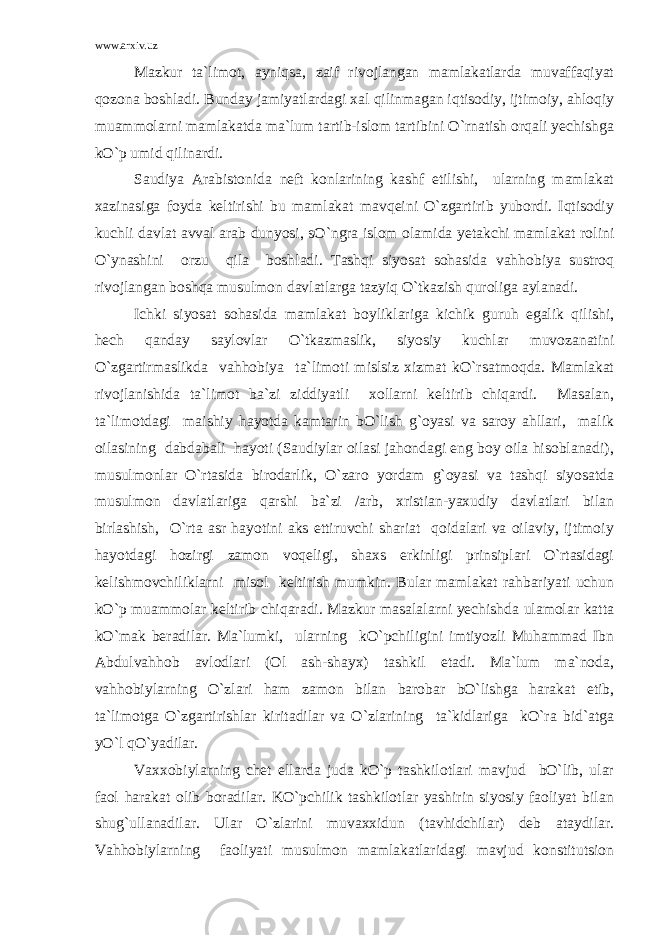 www.arxiv.uz Mazkur ta`limot, ayniqsa, zaif rivojlangan mamlakatlarda muvaffaqiyat qozona boshladi. Bunday jamiyatlardagi xal qilinmagan iqtisodiy, ijtimoiy, ahloqiy muammolarni mamlakatda ma`lum tartib-islom tartibini O`rnatish orqali yechishga kO`p umid qilinardi. Saudiya Arabistonida neft konlarining kashf etilishi, ularning mamlakat xazinasiga foyda keltirishi bu mamlakat mavqeini O`zgartirib yubordi. Iqtisodiy kuchli davlat avval arab dunyosi, sO`ngra islom olamida yetakchi mamlakat rolini O`ynashini orzu qila boshladi. Tashqi siyosat sohasida vahhobiya sustroq rivojlangan boshqa musulmon davlatlarga tazyiq O`tkazish quroliga aylanadi. Ichki siyosat sohasida mamlakat boyliklariga kichik guruh egalik qilishi, hech qanday saylovlar O`tkazmaslik, siyosiy kuchlar muvozanatini O`zgartirmaslikda vahhobiya ta`limoti mislsiz xizmat kO`rsatmoqda. Mamlakat rivojlanishida ta`limot ba`zi ziddiyatli xollarni keltirib chiqardi. Masalan, ta`limotdagi maishiy hayotda kamtarin bO`lish g`oyasi va saroy ahllari, malik oilasining dabdabali hayoti (Saudiylar oilasi jahondagi eng boy oila hisoblanadi), musulmonlar O`rtasida birodarlik, O`zaro yordam g`oyasi va tashqi siyosatda musulmon davlatlariga qarshi ba`zi /arb, xristian-yaxudiy davlatlari bilan birlashish, O`rta asr hayotini aks ettiruvchi shariat qoidalari va oilaviy, ijtimoiy hayotdagi hozirgi zamon voqeligi, shaxs erkinligi prinsiplari O`rtasidagi kelishmovchiliklarni misol keltirish mumkin. Bular mamlakat rahbariyati uchun kO`p muammolar keltirib chiqaradi. Mazkur masalalarni yechishda ulamolar katta kO`mak beradilar. Ma`lumki, ularning kO`pchiligini imtiyozli Muhammad Ibn Abdulvahhob avlodlari (Ol ash-shayx) tashkil etadi. Ma`lum ma`noda, vahhobiylarning O`zlari ham zamon bilan barobar bO`lishga harakat etib, ta`limotga O`zgartirishlar kiritadilar va O`zlarining ta`kidlariga kO`ra bid`atga yO`l qO`yadilar. Vaxxobiylarning chet ellarda juda kO`p tashkilotlari mavjud bO`lib, ular faol harakat olib boradilar. KO`pchilik tashkilotlar yashirin siyosiy faoliyat bilan shug`ullanadilar. Ular O`zlarini muvaxxidun (tavhidchilar) deb ataydilar. Vahhobiylarning faoliyati musulmon mamlakatlaridagi mavjud konstitutsion 