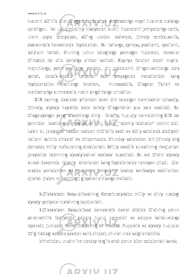 www.arxiv.uz tuzumni zO`rlik bilan O`zgartirib, Saudiya Arabistoniga moyil hukumat tuzishga qaratilgan. Ish uslublari-diniy hissiyotlari kuchli fuqarolarni jamiyatlariga tortib, ularni qayta tarbiyalash, sO`ng ulardan tashviqot, ijtmoiy tartibbuzarlik, ekstremistik harakatlarda foydalanish. Bu ishlarga, ayniqsa, yoshlarni, ayollarni, bolalarni tortish. Shuning uchun balog`atga yetmagan fuqarolar, norozilar O`rtasida ish olib borishga e`tibor beriladi. Xayriya fondlari orqali mayib- majruhlarga, yetim-yesirlarga yordam, din qoidalarini O`rganuvchilarga dars berish, darslik-kitoblar tarqatish kabi propaganda metodlaridan keng foydalanadilar. Kishilarga fanatizm, murosasizlik, O`zgalar fikrlari va manfaatlariga xurmatsizlik ruxini singdirishga urinadilar. XIX asrning dastlabki yillaridan islom dini tarqalgan mamlakatlar iqtisodiy, ijtimoiy, siyosiy hayotida katta tarixiy O`zgarishlar yuz bera boshladi. Bu O`zgarayotgan yangi sharoitlarga diniy - falsafiy, huquqiy normalarning XIX asr yarmidan boshlangan moslashuvi ilmu fanda &#34;islomiy islohotlar&#34; nomini oldi. Lekin bu jarayonlar haddan tashqari chO`zilib ketdi va kO`p sohalarda ziddiyatli hollarni keltirib chikardi va chiqarmoqda. Shunday sohalardan biri-ijtimoiy ong doirasida milliy mafkuraning shakllanishi. Milliy ozodlik kurashining rivojlanishi jarayonida islomning siyosiylashuvi xodisasi kuzatiladi. Bu xol O`zini siyosiy kurash davomida islomiy shiorlardan keng foydalanishda namoyon qiladi. Ular orasida panislamizm va musulmon jamoalarini boshqa konfessiya vakillaridan ajratish (islom millatchiligi) g`oyalari e`tiborga molikdir. 3.O`zbekiston Respublikasining Konstitutsiyasida milliy va diniy ruxdagi siyosiy partiyalar tuzishning taqiqlanishi. 1.O`zbekiston Respublikasi demokratik davlat sifatida O`zining qonun yaratuvchilik faoliyatida xalqaro huquq normalari va xalqaro kelishuvlarga tayanadi, jumladan Konstitutsiyaning 57-moddasi Fuqarolik va siyosiy huquqlar tO`g`risidagi xalqaro paktdan kelib chiqadi, chunki unda belgilanishicha: birinchidan, urushni har qanday targ`ib etish qonun bilan taqiqlanishi kerak; 