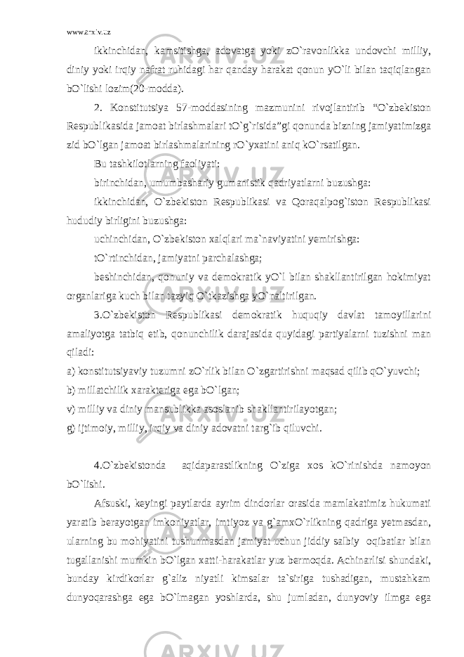 www.arxiv.uz ikkinchidan, kamsitishga, adovatga yoki zO`ravonlikka undovchi milliy, diniy yoki irqiy nafrat ruhidagi har qanday harakat qonun yO`li bilan taqiqlangan bO`lishi lozim(20-modda). 2. Konstitutsiya 57-moddasining mazmunini rivojlantirib “O`zbekiston Respublikasida jamoat birlashmalari tO`g`risida”gi qonunda bizning jamiyatimizga zid bO`lgan jamoat birlashmalarining rO`yxatini aniq kO`rsatilgan. Bu tashkilotlarning faoliyati: birinchidan, umumbashariy gumanistik qadriyatlarni buzushga: ikkinchidan, O`zbekiston Respublikasi va Qoraqalpog`iston Respublikasi hududiy birligini buzushga: uchinchidan, O`zbekiston xalqlari ma`naviyatini yemirishga: tO`rtinchidan, jamiyatni parchalashga; beshinchidan, qonuniy va demokratik yO`l bilan shakllantirilgan hokimiyat organlariga kuch bilan tazyiq O`tkazishga yO`naltirilgan. 3.O`zbekiston Respublikasi demokratik huquqiy davlat tamoyillarini amaliyotga tatbiq etib, qonunchilik darajasida quyidagi partiyalarni tuzishni man qiladi: a) konstitutsiyaviy tuzumni zO`rlik bilan O`zgartirishni maqsad qilib qO`yuvchi; b) millatchilik xarakteriga ega bO`lgan; v) milliy va diniy mansublikka asoslanib shakllantirilayotgan; g) ijtimoiy, milliy, irqiy va diniy adovatni targ`ib qiluvchi. 4.O`zbekistonda aqidaparastlikning O`ziga xos kO`rinishda namoyon bO`lishi. Afsuski, keyingi paytlarda ayrim dindorlar orasida mamlakatimiz hukumati yaratib berayotgan imkoniyatlar, imtiyoz va g`amxO`rlikning qadriga yetmasdan, ularning bu mohiyatini tushunmasdan jamiyat uchun jiddiy salbiy oqibatlar bilan tugallanishi mumkin bO`lgan xatti-harakatlar yuz bermoqda. Achinarlisi shundaki, bunday kirdikorlar g`aliz niyatli kimsalar ta`siriga tushadigan, mustahkam dunyoqarashga ega bO`lmagan yoshlarda, shu jumladan, dunyoviy ilmga ega 