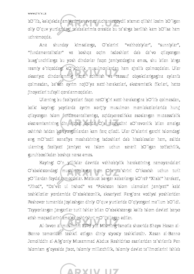 www.arxiv.uz bO`lib, kelajakda jamiyatimiz ravnaqi uchun astoydil xizmat qilishi lozim bO`lgan oliy O`quv yurtlaridagi talabalarimiz orasida bu ta`sirga berilish kam bO`lsa ham uchramoqda. Ana shunday kimsalarga, O`zlarini “vahhobiylar”, “sunniylar”, ”fundamentalistlar” va boshqa oqim izdoshlari deb da`vo qilayotgan buzg`unchilarga bu yosh dindorlar faqat jamiyatdagina emas, shu bilan birga rasmiy e`tiqoddagi kO`pchilik musulmonlardan ham ajralib qolmoqdalar. Ular aksariyat dindorlarning faqat achinish va taassuf obyektlarigagina aylanib qolmasdan, ba`zan ayrim nojO`ya xatti-harakatlari, ekstremistik fikrlari, hatto jinoyatlari tufayli qoralanmoqdalar. Ularning bu faoliyatlari faqat notO`g`ri xatti-harakatgina bO`lib qolmasdan, balki keyingi paytlarda ayrim xorijiy musulmon mamlakatlarlarida huruj qilayotgan islom fundamentalizmiga, aqidaparastlikka asoslangan mutaassiblik ekstremizmining din niqobi ostida O`z maqsadini zO`ravonlik bilan amalga oshirish izidan borayotganlardan kam farq qiladi. Ular O`zlarini garchi islomdagi eng mO`tadil xanafiya mazhabining izdoshlari deb hisoblasalar ham, aslida ularning faoliyati jamiyat va islom uchun zararli bO`lgan toifachilik, guruhbozlikdan boshqa narsa emas. Keyingi O`n yilliklar davrida vahhobiylik harakatining namoyandalari O`zbekistondagi musulmonlarga ham O`z ta`sirini O`tkazish uchun turli yO`llardan foydalanmoqdalar. Matbuot bergan xabarlarga kO`ra? “Xizbi” harakati, “Jihod”, “Da`vat ul irshod” va “Pokiston islom ulamolari jamiyati” kabi tashkilotlar yordamida O`zbekistonlik, aksariyati Farg`ona vodiysi yoshlaridan Peshovor tumanida joylashgan diniy O`quv yurtlarida O`qiyotgani ma`lum bO`ldi. Tayyorlangan jangarilar turli ishlar bilan O`zbekistonga kelib islom davlati barpo etish maqsadlarini amalga oshirishni mO`ljallagan edilar. Al-Ixvon al-muslimin. 1928 yili Misrning Ismoila shaxrida Shayx Hasan al- Banno tomonidan tashkil etilgan diniy siyosiy tashkilotdir. Xasan al-Banno Jamoliddin al-Afg`oniy Muxammad Abdux Rashidrizo asarlaridan ta`sirlanib Pan islomizm g`oyasida jixot, islomiy millatchilik, islomiy davlat ta`limotlarini ishlab 