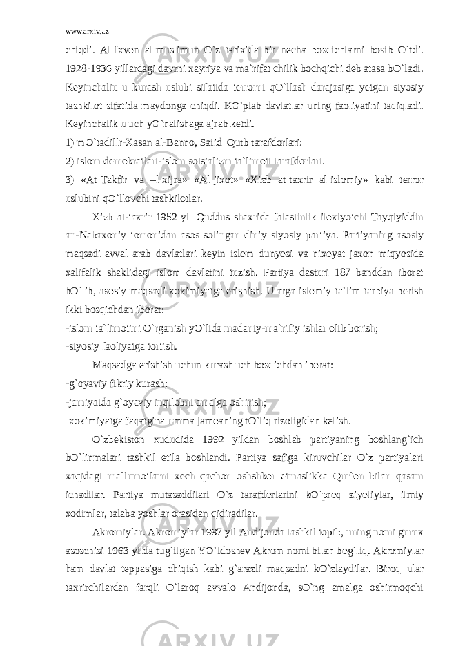 www.arxiv.uz chiqdi. Al-Ixvon al-muslimun O`z tarixida bir necha bosqichlarni bosib O`tdi. 1928-1936 yillardagi davrni xayriya va ma`rifat chilik bochqichi deb atasa bO`ladi. Keyinchaliu u kurash uslubi sifatida terrorni qO`llash darajasiga yetgan siyosiy tashkilot sifatida maydonga chiqdi. KO`plab davlatlar uning faoliyatini taqiqladi. Keyinchalik u uch yO`nalishaga ajrab ketdi. 1) mO`tadillr-Xasan al-Banno, Saiid Qutb tarafdorlari: 2) islom demokratlari-islom sotsializm ta`limoti tarafdorlari. 3) «At-Takfir va –l-xijra» «Al-jixot» «Xizb at-taxrir al-islomiy» kabi terror uslubini qO`llovchi tashkilotlar. Xizb at-taxrir 1952 yil Quddus shaxrida falastinlik iloxiyotchi Tayqiyiddin an-Nabaxoniy tomonidan asos solingan diniy siyosiy partiya. Partiyaning asosiy maqsadi-avval arab davlatlari keyin islom dunyosi va nixoyat jaxon miqyosida xalifalik shaklidagi islom davlatini tuzish. Partiya dasturi 187 banddan iborat bO`lib, asosiy maqsadi xokimiyatga erishish. Ularga islomiy ta`lim tarbiya berish ikki bosqichdan iborat: -islom ta`limotini O`rganish yO`lida madaniy-ma`rifiy ishlar olib borish; -siyosiy faoliyatga tortish. Maqsadga erishish uchun kurash uch bosqichdan iborat: -g`oyaviy fikriy kurash; -jamiyatda g`oyaviy inqilobni amalga oshirish; -xokimiyatga faqatgina umma jamoaning tO`liq rizoligidan kelish. O`zbekiston xududida 1992 yildan boshlab partiyaning boshlang`ich bO`linmalari tashkil etila boshlandi. Partiya safiga kiruvchilar O`z partiyalari xaqidagi ma`lumotlarni xech qachon oshshkor etmaslikka Qur`on bilan qasam ichadilar. Partiya mutasaddilari O`z tarafdorlarini kO`proq ziyoliylar, ilmiy xodimlar, talaba yoshlar orasidan qidiradilar. Akromiylar. Akromiylar 1997 yil Andijonda tashkil topib, uning nomi gurux asoschisi 1963 yilda tug`ilgan YO`ldoshev Akrom nomi bilan bog`liq. Akromiylar ham davlat teppasiga chiqish kabi g`arazli maqsadni kO`zlaydilar. Biroq ular taxrirchilardan farqli O`laroq avvalo Andijonda, sO`ng amalga oshirmoqchi 