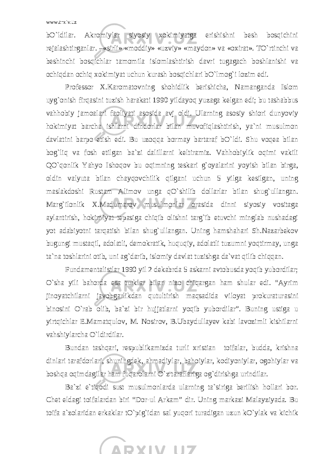 www.arxiv.uz bO`ldilar. Akromiylar siyosiy xokimiyatga erishishni besh bosqichini rejalashtirganlar. –«sirli» «moddiy» «uzviy» «maydon» va «oxirat». TO`rtinchi va beshinchi bosqichlar tamomila islomlashtirish davri tugagach boshlanishi va ochiqdan ochiq xokimiyat uchun kurash bosqichlari bO`lmog`i lozim edi. Professor X.Karomatovning shohidlik berishicha, Namanganda Islom uyg`onish firqasini tuzish harakati 1990 yildayoq yuzaga kelgan edi; bu tashabbus vahhobiy jamoalari faoliyati asosida avj oldi. Ularning asosiy shiori dunyoviy hokimiyat barcha ishlarni dindorlar bilan muvofiqlashtirish, ya`ni musulmon davlatini barpo etish edi. Bu uzoqqa bormay bartaraf bO`ldi. Shu voqea bilan bog`liq va fosh etilgan ba`zi dalillarni keltiramiz. Vahhobiylik oqimi vakili QO`qonlik Yahyo Ishoqov bu oqimning teskari g`oyalarini yoyish bilan birga, oldin valyuta bilan chayqovchilik qilgani uchun 5 yilga kesilgan, uning maslakdoshi Rustam Alimov unga qO`shilib dollarlar bilan shug`ullangan. Marg`ilonlik X.Madumarov musulmonlar orasida dinni siyosiy vositaga aylantirish, hokimiyat tepasiga chiqib olishni targ`ib etuvchi minglab nushadagi yot adabiyotni tarqatish bilan shug`ullangan. Uning hamshahari Sh.Nazarbekov bugungi mustaqil, adolatli, demokratik, huquqiy, adolatli tuzumni yoqtirmay, unga ta`na toshlarini otib, uni ag`darib, islomiy davlat tuzishga da`vat qilib chiqqan. Fundamentalistlar 1990 yil 2 dekabrda 5 askarni avtobusda yoqib yubordilar; O`sha yili bahorda esa turklar bilan nizo chiqargan ham shular edi. “Ayrim jinoyatchilarni javobgarlikdan qutultirish maqsadida viloyat prokuraturasini binosini O`rab olib, ba`zi bir hujjatlarni yoqib yubordilar”. Buning ustiga u yirtqichlar E.Mamatqulov, M. Nosirov, B.Ubaydullayev kabi lavozimli kishilarni vahshiylarcha O`ldirdilar. Bundan tashqari, respublikamizda turli xristian toifalar, budda, krishna dinlari tarafdorlari, shuningdek, ahmadiylar, bahoiylar, kodiyoniylar, ogohiylar va boshqa oqimdagilar ham fuqarolarni O`z taraflariga og`dirishga urindilar. Ba`zi e`tiqodi sust musulmonlarda ularning ta`siriga berilish hollari bor. Chet eldagi toifalardan biri “Dor-ul Arkam” dir. Uning markazi Malayziyada. Bu toifa a`zolaridan erkaklar tO`pig`idan sal yuqori turadigan uzun kO`ylak va kichik 