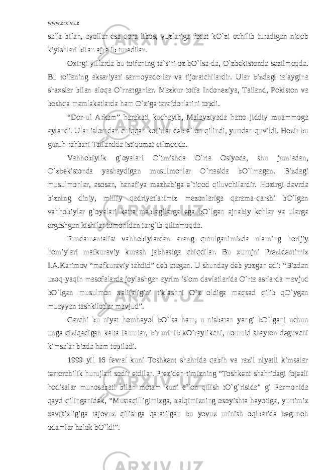 www.arxiv.uz salla bilan, ayollar esa qora libos, yuzlariga faqat kO`zi ochilib turadigan niqob kiyishlari bilan ajralib turadilar. Oxirgi yillarda bu toifaning ta`siri oz bO`lsa-da, O`zbekistonda sezilmoqda. Bu toifaning aksariyati sarmoyadorlar va tijoratchilardir. Ular bizdagi talaygina shaxslar bilan aloqa O`rnatganlar. Mazkur toifa Indoneziya, Tailand, Pokiston va boshqa mamlakatlarda ham O`ziga tarafdorlarini topdi. “Dor-ul Arkam” harakati kuchayib, Malayziyada hatto jiddiy muammoga aylandi. Ular islomdan chiqqan kofirlar deb e`lon qilindi, yurtdan quvildi. Hozir bu guruh rahbari Tailandda istiqomat qilmoqda. Vahhobiylik g`oyalari O`tmishda O`rta Osiyoda, shu jumladan, O`zbekistonda yashaydigan musulmonlar O`rtasida bO`lmagan. Bizdagi musulmonlar, asosan, hanafiya mazhabiga e`tiqod qiluvchilardir. Hozirgi davrda bizning diniy, milliy qadriyatlarimiz mezonlariga qarama-qarshi bO`lgan vahhobiylar g`oyalari katta mablag`larga ega bO`lgan ajnabiy kchlar va ularga ergashgan kishilar tomonidan targ`ib qilinmoqda. Fundamentalist vahhobiylardan arang qutulganimizda ularning horijiy homiylari mafkuraviy kurash jabhasiga chiqdilar. Bu xurujni Prezidentimiz I.A.Karimov “mafkuraviy tahdid” deb atagan. U shunday deb yozgan edi: “Bizdan uzoq-yaqin masofalarda joylashgan ayrim islom davlatlarida O`rta asrlarda mavjud bO`lgan musulmon xalifaligini tiklashni O`z oldiga maqsad qilib qO`ygan muayyan tashkilotlar mavjud”. Garchi bu niyat homhayol bO`lsa ham, u nisbatan yangi bO`lgani uchun unga qiziqadigan kalta fahmlar, bir urinib kO`raylikchi, noumid shayton deguvchi kimsalar bizda ham topiladi. 1999 yil 16 fevral kuni Toshkent shahrida qabih va razil niyatli kimsalar terrorchilik hurujlari sodir etdilar. Preziden-timizning “Toshkent shahridagi fojeali hodisalar munosabati bilan motam kuni e`lon qilish tO`g`risida” gi Farmonida qayd qilinganidek, “Mustaqilligimizga, xalqimizning osoyishta hayotiga, yurtimiz xavfsizligiga tajovuz qilishga qaratilgan bu yovuz urinish oqibatida begunoh odamlar halok bO`ldi”. 