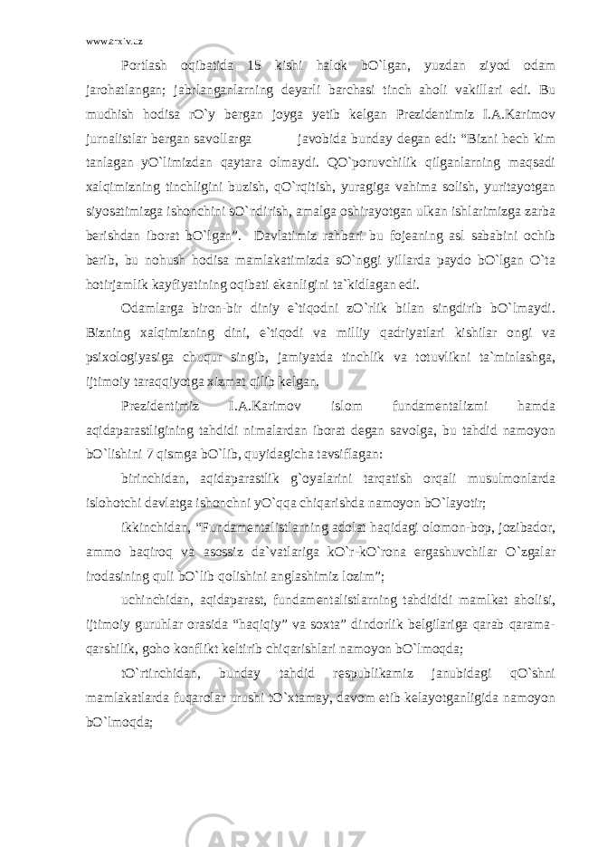 www.arxiv.uz Portlash oqibatida 15 kishi halok bO`lgan, yuzdan ziyod odam jarohatlangan; jabrlanganlarning deyarli barchasi tinch aholi vakillari edi. Bu mudhish hodisa rO`y bergan joyga yetib kelgan Prezidentimiz I.A.Karimov jurnalistlar bergan savollarga javobida bunday degan edi: “Bizni hech kim tanlagan yO`limizdan qaytara olmaydi. QO`poruvchilik qilganlarning maqsadi xalqimizning tinchligini buzish, qO`rqitish, yuragiga vahima solish, yuritayotgan siyosatimizga ishonchini sO`ndirish, amalga oshirayotgan ulkan ishlarimizga zarba berishdan iborat bO`lgan”. Davlatimiz rahbari bu fojeaning asl sababini ochib berib, bu nohush hodisa mamlakatimizda sO`nggi yillarda paydo bO`lgan O`ta hotirjamlik kayfiyatining oqibati ekanligini ta`kidlagan edi. Odamlarga biron-bir diniy e`tiqodni zO`rlik bilan singdirib bO`lmaydi. Bizning xalqimizning dini, e`tiqodi va milliy qadriyatlari kishilar ongi va psixologiyasiga chuqur singib, jamiyatda tinchlik va totuvlikni ta`minlashga, ijtimoiy taraqqiyotga xizmat qilib kelgan. Prezidentimiz I.A.Karimov islom fundamentalizmi hamda aqidaparastligining tahdidi nimalardan iborat degan savolga, bu tahdid namoyon bO`lishini 7 qismga bO`lib, quyidagicha tavsiflagan: birinchidan, aqidaparastlik g`oyalarini tarqatish orqali musulmonlarda islohotchi davlatga ishonchni yO`qqa chiqarishda namoyon bO`layotir; ikkinchidan, “Fundamentalistlarning adolat haqidagi olomon-bop, jozibador, ammo baqiroq va asossiz da`vatlariga kO`r-kO`rona ergashuvchilar O`zgalar irodasining quli bO`lib qolishini anglashimiz lozim”; uchinchidan, aqidaparast, fundamentalistlarning tahdididi mamlkat aholisi, ijtimoiy guruhlar orasida “haqiqiy” va soxta” dindorlik belgilariga qarab qarama- qarshilik, goho konflikt keltirib chiqarishlari namoyon bO`lmoqda; tO`rtinchidan, bunday tahdid respublikamiz janubidagi qO`shni mamlakatlarda fuqarolar urushi tO`xtamay, davom etib kelayotganligida namoyon bO`lmoqda; 