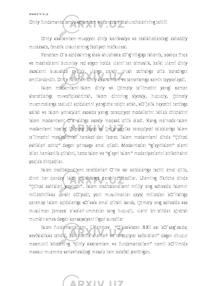 www.arxiv.uz Diniy fundamentalizm, ekstremizm va fanatizm tushunchalarining tahlili Diniy ekstremizm-muayyan diniy konfessiya va tashkilotlardagi ashaddiy mutaassib, fanatik unsurlarning faoliyati mafkurasi. Fanatizm O`z aqidasining shak-shubhasiz tO`g`riligiga ishonib, boshqa firqa va mazhablarni butunlay rad etgan holda ularni tan olmaslik, balki ularni diniy asoslarni buzushda ayblab, ularga qarshi urush ochishga olib boradigan omillardandir. Diniy fanatizm diniy ekstremizm va terrorizmga zamin tayyorlaydi. Islom modernizmi-islom diniy va ijtimoiy ta`limotini yangi zamon sharoitlariga muvofiqlashtirish, islom dinining siyosiy, huquqiy, ijtimoiy muammolarga taaluqli aqidalarini yangicha talqin etish, xO`jalik hayotini tartibga solish va islom prinsiplari asosida yangi taraqqiyot modellarini ishlab chiqishini islom modernizmi O`z oldiga asosiy maqsad qilib oladi. Keng ma`noda-islom modernizmi hozirgi ijtimoiy hayot va ilmiy-texnika taraqqiyoti talablariga islom ta`limotini moslashtirish harakati-dan iborat. Islom modernizmi dinda “ijtihod eshiklari ochiq” degan prinspga amal qiladi. Modernistlar “g`ayriislom” olami bilan hamkorlik qilishni, hatto islom va “g`ayri islom” madaniyatlarini biriktirishni yoqlab chiqadilar. Islom traditsionalizmi tarafdorlari O`rta asr aqidalariga izchil amal qilib, dinni har qanday isloh qilishlarga qarshi chiqadilar. Ularning fikricha dinda “ijtihod eshiklari yopiqdir”. Islom traditsionalizmi milliy ong sohasida islomni millatchilikka qarshi qO`yadi, yani musulmonlar qaysi millatdan bO`lishiga qaramay islom aqidalariga sO`zsiz amal qilishi kerak, ijtimoiy ong sohasida esa musulmon jamoasi a`zolari-ummatlar teng huquqli, ularni bir-biridan ajratish mumkin emas degan konsepsiyani ilgari suradilar Islom fundamentalizmi. I.Karimov “O`zbekiston XXI asr bO`sag`asida; xavfsizlikka tahdid, barqarorlik shartlari va taraqqiyot kafolatlari” degan chuqur mazmunli kitobining “diniy ekstremizm va fundamentalizm” nomli bO`limida mazkur muammo sarlavhasidagi masala ham batafsil yoritilgan. 