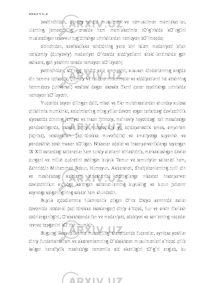 www.arxiv.uz beshinchidan, bunday tahdid musulmon va nomusulmon mamlakat-lar, ularning jamoatchiligi orasida ham mamlakatimiz tO`g`risida kO`ngilni muzlatadigan tasavvur tug`dirishga urinishlardan namoyon bO`lmoqda; oltinchidan, xavfsizlikka tahdidning yana biri islom madaniyati bilan noislomiy (dunyoviy) madaniyat O`rtasida ziddiyatlarni shakl-lantirishda goh oshkora, goh yashirin tarzda namoyon bO`layotir; yettinchidan, sO`nggi tahdid xalq ommasini, xususan dindorlarning ongida din hamma iqtisodiy, ijtimoiy va halqaro muammolar va ziddiyatlarni hal etishning hammabop (universal) vositasi degan asossiz fikrni qaror toptirishga urinishda namoyon bO`layotir. Yuqorida bayon qilingan dalil, misol va fikr-mulohazalardan shunday xulosa qilishimiz mumkinki, xalqimizning ming yillar davom etgan tarixidagi davlatchilik siyosatida dinning jamiyat va inson ijtimoiy, ma`naviy hayotidagi roli masalasiga yondoshilganda, asosan diniy mutaassiblik va aqidaparastlik emas, empirizm (tajriba), ratsionalizm (aql-idrokka muvofiqlik) va amaliyotga suyanish va yondoshish bosh mezon bO`lgan. Nisbatan adolat va insonparvarliklarga tayangan IX-XII asrlardagi saltanatlar ham turkiy elatlarni birlashtirib, markazlashgan davlat qurgani va millat qudratini oshirgan buyuk Temur va temuriylar saltanati ham, Zahiriddin Muhammad Bobur, Humoyun, Akbarshoh, Shahjahonlarning turli din va mazhabdagi xalqlarni birlashtirib, oldingilarga nisbatan insonparvar davlatchilikni vujudga keltirgan saltanat-larning buyukligi va butun jahonni xayratga solganligining sababi ham shundadir. Buyuk ajdodlarimiz hukmronlik qilgan O`rta Osiyo zaminida asrlar davomida ratsional (aql-idrokka asoslangan) diniy e`tiqod, hur va erkin fikrlash qadrlanganligini, O`zbekistonda fan va madaniyat, adabiyot va san`atning naqadar ravnaq topganini kO`rish mumkin. Bugungi Respublikamiz mustaqilligi sharoitlarida fuqarolar, ayniqsa yoshlar diniy fundamentalizm va ekstremizmning O`zbekiston musulmonlari e`tiqod qilib kelgan hanafiylik mazhabiga tamomila zid ekanligini tO`g`ri anglab, bu 