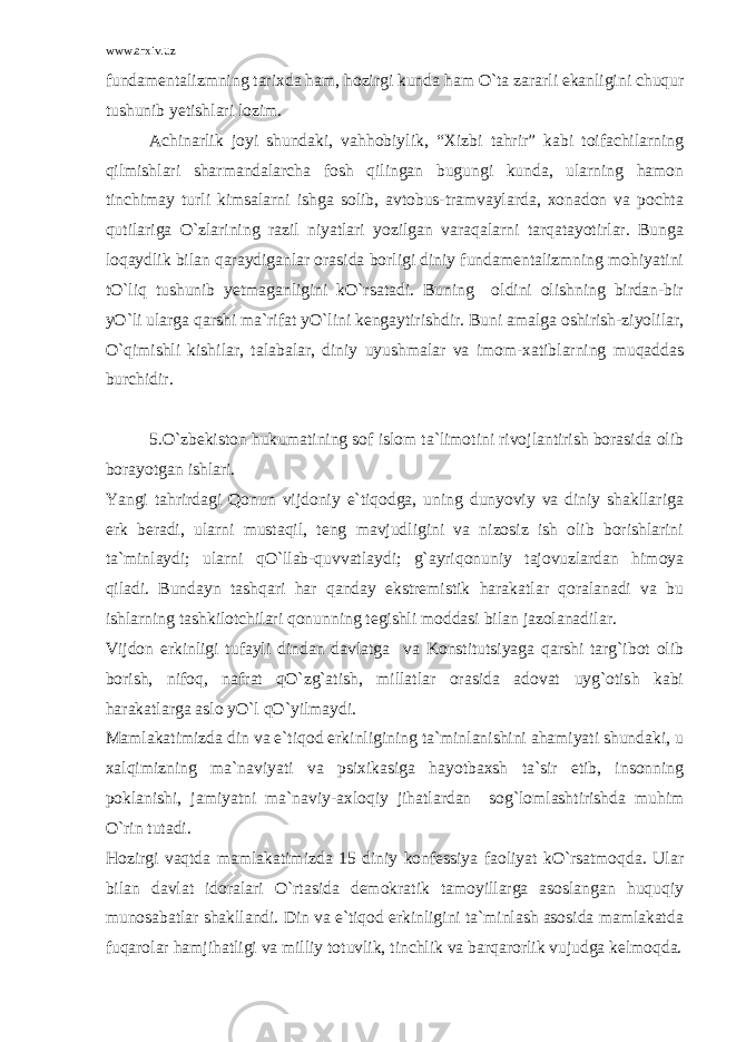 www.arxiv.uz fundamentalizmning tarixda ham, hozirgi kunda ham O`ta zararli ekanligini chuqur tushunib yetishlari lozim. Achinarlik joyi shundaki, vahhobiylik, “Xizbi tahrir” kabi toifachilarning qilmishlari sharmandalarcha fosh qilingan bugungi kunda, ularning hamon tinchimay turli kimsalarni ishga solib, avtobus-tramvaylarda, xonadon va pochta qutilariga O`zlarining razil niyatlari yozilgan varaqalarni tarqatayotirlar. Bunga loqaydlik bilan qaraydiganlar orasida borligi diniy fundamentalizmning mohiyatini tO`liq tushunib yetmaganligini kO`rsatadi. Buning oldini olishning birdan-bir yO`li ularga qarshi ma`rifat yO`lini kengaytirishdir. Buni amalga oshirish-ziyolilar, O`qimishli kishilar, talabalar, diniy uyushmalar va imom-xatiblarning muqaddas burchidir. 5.O`zbekiston hukumatining sof islom ta`limotini rivojlantirish borasida olib borayotgan ishlari. Yangi tahrirdagi Qonun vijdoniy e`tiqodga, uning dunyoviy va diniy shakllariga erk beradi, ularni mustaqil, teng mavjudligini va nizosiz ish olib borishlarini ta`minlaydi; ularni qO`llab-quvvatlaydi; g`ayriqonuniy tajovuzlardan himoya qiladi. Bundayn tashqari har qanday ekstremistik harakatlar qoralanadi va bu ishlarning tashkilotchilari qonunning tegishli moddasi bilan jazolanadilar. Vijdon erkinligi tufayli dindan davlatga va Konstitutsiyaga qarshi targ`ibot olib borish, nifoq, nafrat qO`zg`atish, millatlar orasida adovat uyg`otish kabi harakatlarga aslo yO`l qO`yilmaydi. Mamlakatimizda din va e`tiqod erkinligining ta`minlanishini ahamiyati shundaki, u xalqimizning ma`naviyati va psixikasiga hayotbaxsh ta`sir etib, insonning poklanishi, jamiyatni ma`naviy-axloqiy jihatlardan sog`lomlashtirishda muhim O`rin tutadi. Hozirgi vaqtda mamlakatimizda 15 diniy konfessiya faoliyat kO`rsatmoqda. Ular bilan davlat idoralari O`rtasida demokratik tamoyillarga asoslangan huquqiy munosabatlar shakllandi. Din va e`tiqod erkinligini ta`minlash asosida mamlakatda fuqarolar hamjihatligi va milliy totuvlik, tinchlik va barqarorlik vujudga kelmoqda. 