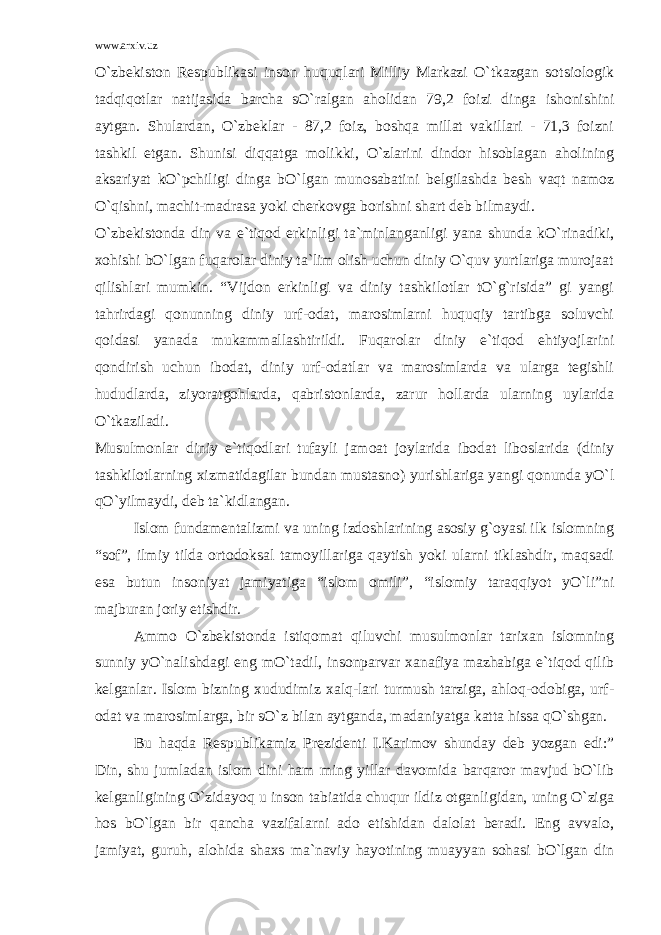 www.arxiv.uz O`zbekiston Respublikasi inson huquqlari Milliy Markazi O`tkazgan sotsiologik tadqiqotlar natijasida barcha sO`ralgan aholidan 79,2 foizi dinga ishonishini aytgan. Shulardan, O`zbeklar - 87,2 foiz, boshqa millat vakillari - 71,3 foizni tashkil etgan. Shunisi diqqatga molikki, O`zlarini dindor hisoblagan aholining aksariyat kO`pchiligi dinga bO`lgan munosabatini belgilashda besh vaqt namoz O`qishni, machit-madrasa yoki cherkovga borishni shart deb bilmaydi. O`zbekistonda din va e`tiqod erkinligi ta`minlanganligi yana shunda kO`rinadiki, xohishi bO`lgan fuqarolar diniy ta`lim olish uchun diniy O`quv yurtlariga murojaat qilishlari mumkin. “Vijdon erkinligi va diniy tashkilotlar tO`g`risida” gi yangi tahrirdagi qonunning diniy urf-odat, marosimlarni huquqiy tartibga soluvchi qoidasi yanada mukammallashtirildi. Fuqarolar diniy e`tiqod ehtiyojlarini qondirish uchun ibodat, diniy urf-odatlar va marosimlarda va ularga tegishli hududlarda, ziyoratgohlarda, qabristonlarda, zarur hollarda ularning uylarida O`tkaziladi. Musulmonlar diniy e`tiqodlari tufayli jamoat joylarida ibodat liboslarida (diniy tashkilotlarning xizmatidagilar bundan mustasno) yurishlariga yangi qonunda yO`l qO`yilmaydi, deb ta`kidlangan. Islom fundamentalizmi va uning izdoshlarining asosiy g`oyasi ilk islomning “sof”, ilmiy tilda ortodoksal tamoyillariga qaytish yoki ularni tiklashdir, maqsadi esa butun insoniyat jamiyatiga “islom omili”, “islomiy taraqqiyot yO`li”ni majburan joriy etishdir. Ammo O`zbekistonda istiqomat qiluvchi musulmonlar tarixan islomning sunniy yO`nalishdagi eng mO`tadil, insonparvar xanafiya mazhabiga e`tiqod qilib kelganlar. Islom bizning xududimiz xalq-lari turmush tarziga, ahloq-odobiga, urf- odat va marosimlarga, bir sO`z bilan aytganda, madaniyatga katta hissa qO`shgan. Bu haqda Respublikamiz Prezidenti I.Karimov shunday deb yozgan edi:” Din, shu jumladan islom dini ham ming yillar davomida barqaror mavjud bO`lib kelganligining O`zidayoq u inson tabiatida chuqur ildiz otganligidan, uning O`ziga hos bO`lgan bir qancha vazifalarni ado etishidan dalolat beradi. Eng avvalo, jamiyat, guruh, alohida shaxs ma`naviy hayotining muayyan sohasi bO`lgan din 