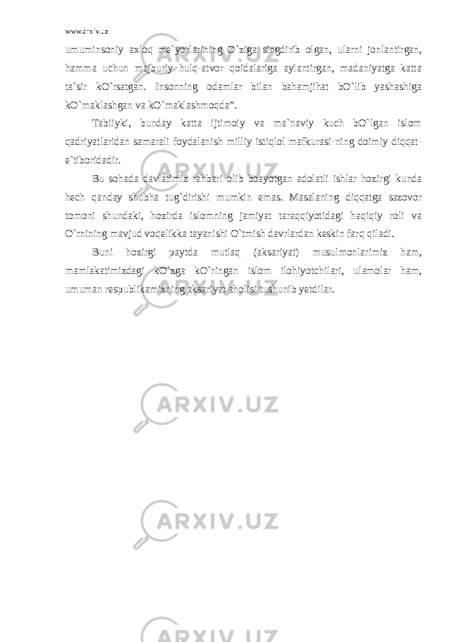 www.arxiv.uz umuminsoniy axloq me`yorlarining O`ziga singdirib olgan, ularni jonlantirgan, hamma uchun majburiy hulq-atvor qoidalariga aylantirgan, madaniyatga katta ta`sir kO`rsatgan. Insonning odamlar bilan bahamjihat bO`lib yashashiga kO`maklashgan va kO`maklashmoqda”. Tabiiyki, bunday katta ijtimoiy va ma`naviy kuch bO`lgan islom qadriyatlaridan samarali foydalanish milliy istiqlol mafkurasi-ning doimiy diqqat- e`tiboridadir. Bu sohada davlatimiz rahbari olib boayotgan adolatli ishlar hozirgi kunda hech qanday shubha tug`dirishi mumkin emas. Masalaning diqqatga sazovor tomoni shundaki, hozirda islomning jamiyat taraqqiyotidagi haqiqiy roli va O`rnining mavjud voqelikka tayanishi O`tmish davrlardan keskin farq qiladi. Buni hozirgi paytda mutlaq (aksariyat) musulmonlarimiz ham, mamlakatimizdagi kO`zga kO`ringan islom ilohiyotchilari, ulamolar ham, umuman respublikamizning aksariyat aholisi tushunib yetdilar. 