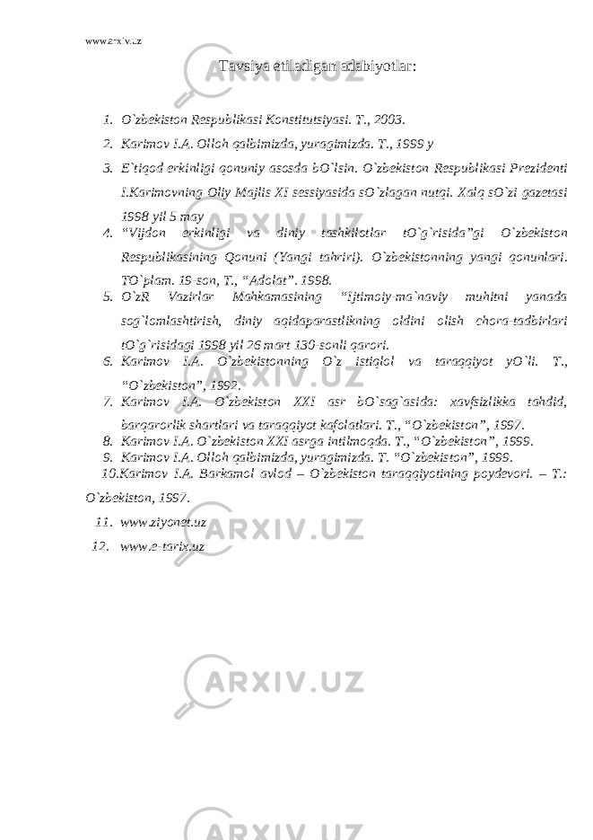 www.arxiv.uz Tavsiya etiladigan adabiyotlar : 1. O`zbekiston Respublikasi Konstitutsiyasi. T., 2003. 2. Karimov I.A. Olloh qalbimizda, yuragimizda. T., 1999 y 3. E`tiqod erkinligi qonuniy asosda bO`lsin. O`zbekiston Respublikasi Prezidenti I.Karimovning Oliy Majlis XI sessiyasida sO`zlagan nutqi. Xalq sO`zi gazetasi 1998 yil 5 may 4. “Vijdon erkinligi va diniy tashkilotlar tO`g`risida”gi O`zbekiston Respublikasining Qonuni (Yangi tahriri). O`zbekistonning yangi qonunlari. TO`plam. 19-son, T., “Adolat”. 1998. 5. O`zR Vazirlar Mahkamasining “Ijtimoiy-ma`naviy muhitni yanada sog`lomlashtirish, diniy aqidaparastlikning oldini olish chora-tadbirlari tO`g`risidagi 1998 yil 26 mart 130-sonli qarori. 6. Karimov I.A. O`zbekistonning O`z istiqlol va taraqqiyot yO`li. T., “O`zbekiston”, 1992. 7. Karimov I.A. O`zbekiston XXI asr bO`sag`asida: xavfsizlikka tahdid, barqarorlik shartlari va taraqqiyot kafolatlari. T., “O`zbekiston”, 1997. 8. Karimov I.A. O`zbekiston XXI asrga intilmoqda. T., “O`zbekiston”, 1999. 9. Karimov I.A. Olloh qalbimizda, yuragimizda. T. “O`zbekiston”, 1999. 10.Karimov I.A. Barkamol avlod – O`zbekiston taraqqiyotining poydevori. – T.: O`zbekiston, 1997. 11. www.ziyonet.uz 12. www.e-tarix.uz 