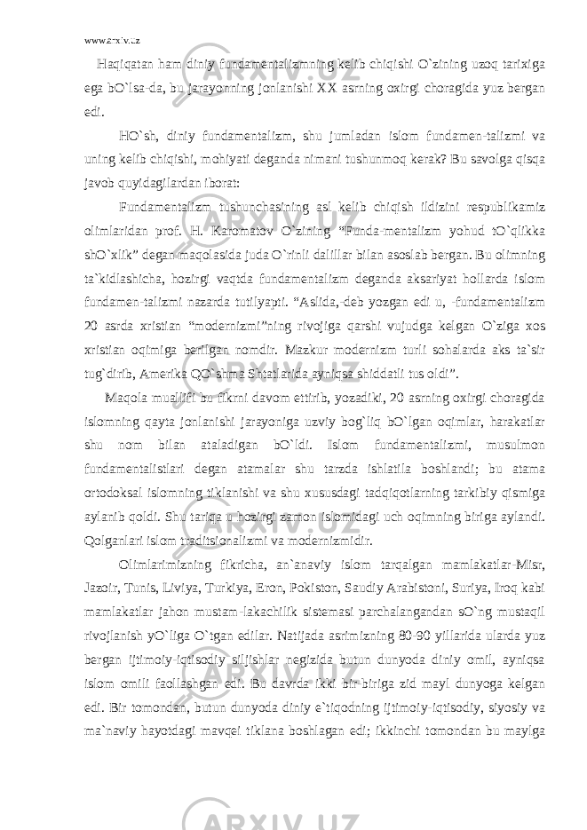 www.arxiv.uz Haqiqatan ham diniy fundamentalizmning kelib chiqishi O`zining uzoq tarixiga ega bO`lsa-da, bu jarayonning jonlanishi XX asrning oxirgi choragida yuz bergan edi. HO`sh, diniy fundamentalizm, shu jumladan islom fundamen-talizmi va uning kelib chiqishi, mohiyati deganda nimani tushunmoq kerak? Bu savolga qisqa javob quyidagilardan iborat: Fundamentalizm tushunchasining asl kelib chiqish ildizini respublikamiz olimlaridan prof. H. Karomatov O`zining “Funda-mentalizm yohud tO`qlikka shO`xlik” degan maqolasida juda O`rinli dalillar bilan asoslab bergan. Bu olimning ta`kidlashicha, hozirgi vaqtda fundamentalizm deganda aksariyat hollarda islom fundamen-talizmi nazarda tutilyapti. “Aslida,-deb yozgan edi u, -fundamentalizm 20 asrda xristian “modernizmi”ning rivojiga qarshi vujudga kelgan O`ziga xos xristian oqimiga berilgan nomdir. Mazkur modernizm turli sohalarda aks ta`sir tug`dirib, Amerika QO`shma Shtatlarida ayniqsa shiddatli tus oldi”. Maqola muallifi bu fikrni davom ettirib, yozadiki, 20 asrning oxirgi choragida islomning qayta jonlanishi jarayoniga uzviy bog`liq bO`lgan oqimlar, harakatlar shu nom bilan ataladigan bO`ldi. Islom fundamentalizmi, musulmon fundamentalistlari degan atamalar shu tarzda ishlatila boshlandi; bu atama ortodoksal islomning tiklanishi va shu xususdagi tadqiqotlarning tarkibiy qismiga aylanib qoldi. Shu tariqa u hozirgi zamon islomidagi uch oqimning biriga aylandi. Qolganlari islom traditsionalizmi va modernizmidir. Olimlarimizning fikricha, an`anaviy islom tarqalgan mamlakatlar-Misr, Jazoir, Tunis, Liviya, Turkiya, Eron, Pokiston, Saudiy Arabistoni, Suriya, Iroq kabi mamlakatlar jahon mustam-lakachilik sistemasi parchalangandan sO`ng mustaqil rivojlanish yO`liga O`tgan edilar. Natijada asrimizning 80-90 yillarida ularda yuz bergan ijtimoiy-iqtisodiy siljishlar negizida butun dunyoda diniy omil, ayniqsa islom omili faollashgan edi. Bu davrda ikki bir-biriga zid mayl dunyoga kelgan edi. Bir tomondan, butun dunyoda diniy e`tiqodning ijtimoiy-iqtisodiy, siyosiy va ma`naviy hayotdagi mavqei tiklana boshlagan edi; ikkinchi tomondan bu maylga 