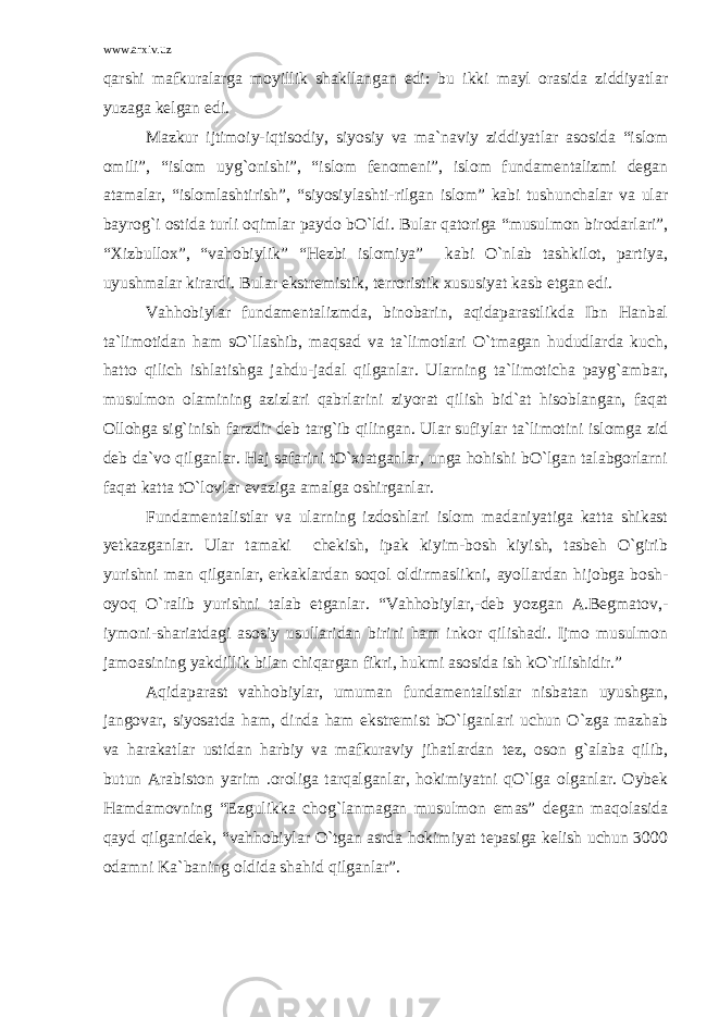 www.arxiv.uz qarshi mafkuralarga moyillik shakllangan edi: bu ikki mayl orasida ziddiyatlar yuzaga kelgan edi. Mazkur ijtimoiy-iqtisodiy, siyosiy va ma`naviy ziddiyatlar asosida “islom omili”, “islom uyg`onishi”, “islom fenomeni”, islom fundamentalizmi degan atamalar, “islomlashtirish”, “siyosiylashti-rilgan islom” kabi tushunchalar va ular bayrog`i ostida turli oqimlar paydo bO`ldi. Bular qatoriga “musulmon birodarlari”, “Xizbullox”, “vahobiylik” “Hezbi islomiya” kabi O`nlab tashkilot, partiya, uyushmalar kirardi. Bular ekstremistik, terroristik xususiyat kasb etgan edi. Vahhobiylar fundamentalizmda, binobarin, aqidaparastlikda Ibn Hanbal ta`limotidan ham sO`llashib, maqsad va ta`limotlari O`tmagan hududlarda kuch, hatto qilich ishlatishga jahdu-jadal qilganlar. Ularning ta`limoticha payg`ambar, musulmon olamining azizlari qabrlarini ziyorat qilish bid`at hisoblangan, faqat Ollohga sig`inish farzdir deb targ`ib qilingan. Ular sufiylar ta`limotini islomga zid deb da`vo qilganlar. Haj safarini tO`xtatganlar, unga hohishi bO`lgan talabgorlarni faqat katta tO`lovlar evaziga amalga oshirganlar. Fundamentalistlar va ularning izdoshlari islom madaniyatiga katta shikast yetkazganlar. Ular tamaki chekish, ipak kiyim-bosh kiyish, tasbeh O`girib yurishni man qilganlar, erkaklardan soqol oldirmaslikni, ayollardan hijobga bosh- oyoq O`ralib yurishni talab etganlar. “Vahhobiylar,-deb yozgan A.Begmatov,- iymoni-shariatdagi asosiy usullaridan birini ham inkor qilishadi. Ijmo musulmon jamoasining yakdillik bilan chiqargan fikri, hukmi asosida ish kO`rilishidir.” Aqidaparast vahhobiylar, umuman fundamentalistlar nisbatan uyushgan, jangovar, siyosatda ham, dinda ham ekstremist bO`lganlari uchun O`zga mazhab va harakatlar ustidan harbiy va mafkuraviy jihatlardan tez, oson g`alaba qilib, butun Arabiston yarim .oroliga tarqalganlar, hokimiyatni qO`lga olganlar. Oybek Hamdamovning “Ezgulikka chog`lanmagan musulmon emas” degan maqolasida qayd qilganidek, “vahhobiylar O`tgan asrda hokimiyat tepasiga kelish uchun 3000 odamni Ka`baning oldida shahid qilganlar”. 