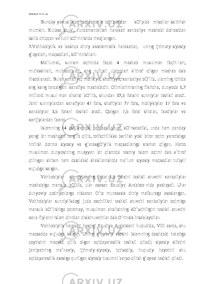 www.arxiv.uz Bunday yovuzliklar haqida tarix tajribasidan kO`plab misollar keltirish mumkin. Xulosa shuki, fundamentalizm harakati xanbaliya mazhabi doirasidan kelib chiqqan va turli kO`rinishda rivojlangan. 2.Vahhobiylik va boshqa diniy ekstremistik harakatlar, uning ijtimoiy-siyosiy g`oyalari, maqsadlari, kO`rinishlari. Ma`lumki, sunizm oqimida faqat 4 mazhab musulmon faqih-lari, mufassirlari, muhaddislari, eng nufuzli ulamolari e`tirof qilgan mazhab deb hisoblanadi. Bular xanafiya, molikiya, shofiiyya, xanbaliya bO`lib, ularning ichida eng keng tarqalgani xanafiya mazhabidir. Olimlarimizning fikricha, dunyoda 1,2 milliard musul-mon aholisi bO`lib, shundan 92,5 foizini sunniylar tashkil etadi. Jami sunniylardan xanafiylar 47 foiz, shofiiylar 27 foiz, moliykiylar 17 foiz va xanabiylar 1,5 foizni tashkil etadi. Qolgan 7,5 foizi shialar, ibodiylar va xorijiylardan iborat. Islomning 14 asrlik tarixi tajribasi shuni kO`rsatadiki, unda ham qanday yangi bir mazhabni targ`ib qilib, toifachilikka berilish yoki biror oqim yaratishga intilish doimo siyosiy va g`arazgO`ylik maqsadlariga xizmat qilgan. Hatto musulmon dunyosining muayyan bir qismida rasmiy islom oqimi deb e`tirof qilingan shiizm ham dastlabki shakllanishida ma`lum siyosiy maqsadlar tufayli vujudga kelgan. Vahhobiylar sunniylarning faqat 1,5 foizini tashkil etuvchi xanbaliylar mazhabiga mansub bO`lib, ular asosan Saudiya Arabisto-nida yashaydi. Ular dunyoviy qadriyatlarga nisbatan O`ta murosasiz diniy mafkuraga asoslangan. Vahhobiylar sunniylikdagi juda ozchilikni tashkil etuvchi xanbaliylar oqimiga mansub bO`lishiga qaramay, musulmon aholisining kO`pchiligini tashkil etuvchi xana-fiylarni islom dinidan chekinuvchilar deb O`rinsiz hisoblaydilar. Vahhobiylik harakati hozirgi Saudiya Arabistoni hududida, VIII asrda, shu maqsadda vujudga kelgan. Uning g`oyaviy asosini islomning dastlabki holatiga qaytishni maqsad qilib olgan aqidaparastlik tashkil qiladi; siyosiy sifatini jamiyatning ma`naviy, ijtimoiy-siyosiy, iqtisodiy, huquqiy hayotini shu aqidaparastlik asosiga qurilgan siyosiy tuzumni barpo qilish g`oyasi tashkil qiladi. 