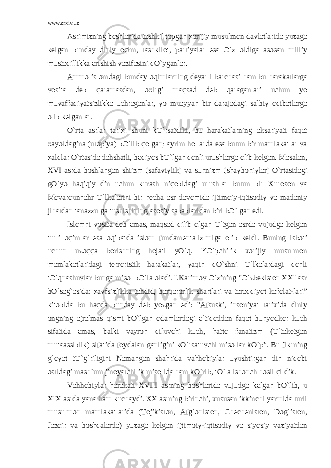 www.arxiv.uz Asrimizning boshlarida tashkil topgan xorijiy musulmon davlatlarida yuzaga kelgan bunday diniy oqim, tashkilot, partiyalar esa O`z oldiga asosan milliy mustaqillikka erishish vazifasini qO`yganlar. Ammo islomdagi bunday oqimlarning deyarli barchasi ham bu harakatlarga vosita deb qaramasdan, oxirgi maqsad deb qaraganlari uchun yo muvaffaqiyatsizlikka uchraganlar, yo muayyan bir darajadagi salbiy oqibatlarga olib kelganlar. O`rta asrlar tarixi shuni kO`rsatdiki, bu harakatlarning aksariyati faqat xayoldagina (utopiya) bO`lib qolgan; ayrim hollarda esa butun bir mamlakatlar va xalqlar O`rtasida dahshatli, beqiyos bO`lgan qonli urushlarga olib kelgan. Masalan, XVI asrda boshlangan shiizm (safaviylik) va sunnizm (shayboniylar) O`rtasidagi gO`yo haqiqiy din uchun kurash niqobidagi urushlar butun bir Xuroson va Movarounnahr O`lkalarini bir necha asr davomida ijtimoiy-iqtisodiy va madaniy jihatdan tanazzulga tushishining asosiy sabablaridan biri bO`lgan edi. Islomni vosita deb emas, maqsad qilib olgan O`tgan asrda vujudga kelgan turli oqimlar esa oqibatda islom fundamentaliz-miga olib keldi. Buning isboti uchun uzoqqa borishning hojati yO`q. KO`pchilik xorijiy musulmon mamlakatlaridagi terroristik harakatlar, yaqin qO`shni O`lkalardagi qonli tO`qnashuvlar bunga misol bO`la oladi. I.Karimov O`zining “O`zbekiston XXI asr bO`sag`asida: xavfsizlikka tahdid, barqarorlik shartlari va taraqqiyot kafolat-lari” kitobida bu haqda bunday deb yozgan edi: “Afsuski, insoniyat tarixida diniy ongning ajralmas qismi bO`lgan odamlardagi e`tiqoddan faqat bunyodkor kuch sifatida emas, balki vayron qiluvchi kuch, hatto fanatizm (O`taketgan mutaassiblik) sifatida foydalan-ganligini kO`rsatuvchi misollar kO`p”. Bu fikrning g`oyat tO`g`riligini Namangan shahrida vahhobiylar uyushtirgan din niqobi ostidagi mash`um jinoyatchilik misolida ham kO`rib, tO`la ishonch hosil qildik. Vahhobiylar harakati XVIII asrning boshlarida vujudga kelgan bO`lib, u XIX asrda yana ham kuchaydi. XX asrning birinchi, xususan ikkinchi yarmida turli musulmon mamlakatlarida (Tojikiston, Afg`oniston, Checheniston, Dog`iston, Jazoir va boshqalarda) yuzaga kelgan ijtimoiy-iqtisodiy va siyosiy vaziyatdan 