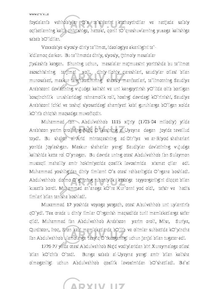 www.arxiv.uz foydalanib vahhobiylar O`z ta`sirlarini kuchaytirdilar va natijada salbiy oqibatlarning kelib chiqishiga, hattoki, qonli tO`qnashuvlarning yuzaga kelishiga sabab bO`ldilar. Vaxxobiya-siyosiy-diniy ta`limot, ideologiya ekanligini ta`- kidlamoq darkor. Bu ta`limotda diniy, siyosiy, ijtimoiy masalalar jipslashib ketgan. Shuning uchun, masalalar majmuasini yoritishda bu ta`limot asoschisining tarjimai xoli, diniy-ilohiy qarashlari, saudiylar oilasi bilan munosabati, mazkur targ`ibotchining shaxsiy manfaatlari, ta`limotning Saudiya Arabistoni davlatining vujudga kelishi va uni kengaytirish yO`lida olib borilgan bosqinchilik urushlaridagi rahnamolik roli, hozirgi davrdagi kO`rinishi, Saudiya Arabistoni ichki va tashqi siyosatidagi ahamiyati kabi guruhlarga bO`lgan xolda kO`rib chiqish maqsadga muvofiqdir. Muhammad ibn Abdulvahhob 1115 xijriy (1703-04 milodiy) yilda Arabiston yarim orolining Najd O`lkasining al-Uyayna degan joyida tavallud topdi. Bu shahar al-Arid mintaqasining ad-Dir`iya va ar-Riyod shaharlari yonida joylashgan. Mazkur shaharlar yangi Saudiylar davlatining vujudga kelishida katta rol O`ynagan. Bu davrda uning otasi Abdulvahhob ibn Sulaymon mustaqil mahalliy amir hokimiyatida qozilik lavozimida xizmat qilar edi. Muhammad yoshligidan diniy ilmlarni O`z otasi rahbarligida O`rgana boshladi. Abdulvahhob doimo O`g`lining ruhoniylik kasbiga tayyorgarligini diqqat bilan kuzatib bordi. Muhammad an`anaga kO`ra Kur`onni yod oldi, tafsir va hadis ilmlari bilan tanisha boshladi. Muxammad 12 yoshida voyaga yetgach, otasi Abulvahhob uni uylantirib qO`ydi. Tez orada u diniy ilmlar O`rganish maqsadida turli mamlakatlarga safar qildi. Muhammad ibn Abdulvahhob Arabiston yarim oroli, Misr, Suriya, Qurdiston, Iroq, Eron kabi mamlakatlarda bO`lib va olimlar suhbatida kO`pincha Ibn Abdulvahhob ulamolarga tazyiq O`tkazganligi uchun janjal bilan tugatar edi. 1726-27 yilda otasi Abdulvahhob Najd vodiylaridan biri Xuraymalaga oilasi bilan kO`chib O`tadi. Bunga sabab al-Uyayna yangi amir bilan kelisha olmaganligi uchun Abdulvahhob qozilik lavozimidan bO`shatiladi. Ba`zi 