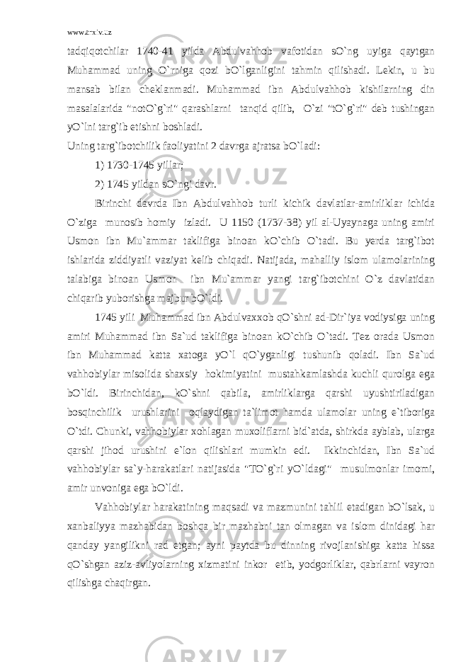 www.arxiv.uz tadqiqotchilar 1740-41 yilda Abdulvahhob vafotidan sO`ng uyiga qaytgan Muhammad uning O`rniga qozi bO`lganligini tahmin qilishadi. Lekin, u bu mansab bilan cheklanmadi. Muhammad ibn Abdulvahhob kishilarning din masalalarida &#34;notO`g`ri&#34; qarashlarni tanqid qilib, O`zi &#34;tO`g`ri&#34; deb tushingan yO`lni targ`ib etishni boshladi. Uning targ`ibotchilik faoliyatini 2 davrga ajratsa bO`ladi: 1) 1730-1745 yillar; 2) 1745 yildan sO`ngi davr. Birinchi davrda Ibn Abdulvahhob turli kichik davlatlar-amirliklar ichida O`ziga munosib homiy izladi. U 1150 (1737-38) yil al-Uyaynaga uning amiri Usmon ibn Mu`ammar taklifiga binoan kO`chib O`tadi. Bu yerda targ`ibot ishlarida ziddiyatli vaziyat kelib chiqadi. Natijada, mahalliy islom ulamolarining talabiga binoan Usmon ibn Mu`ammar yangi targ`ibotchini O`z davlatidan chiqarib yuborishga majbur bO`ldi. 1745 yili Muhammad ibn Abdulvaxxob qO`shni ad-Dir`iya vodiysiga uning amiri Muhammad ibn Sa`ud taklifiga binoan kO`chib O`tadi. Tez orada Usmon ibn Muhammad katta xatoga yO`l qO`yganligi tushunib qoladi. Ibn Sa`ud vahhobiylar misolida shaxsiy hokimiyatini mustahkamlashda kuchli qurolga ega bO`ldi. Birinchidan, kO`shni qabila, amirliklarga qarshi uyushtiriladigan bosqinchilik urushlarini oqlaydigan ta`limot hamda ulamolar uning e`tiboriga O`tdi. Chunki, vahhobiylar xohlagan muxoliflarni bid`atda, shirkda ayblab, ularga qarshi jihod urushini e`lon qilishlari mumkin edi. Ikkinchidan, Ibn Sa`ud vahhobiylar sa`y-harakatlari natijasida &#34;TO`g`ri yO`ldagi&#34; musulmonlar imomi, amir unvoniga ega bO`ldi. Vahhobiylar harakatining maqsadi va mazmunini tahlil etadigan bO`lsak, u xanbaliyya mazhabidan boshqa bir mazhabni tan olmagan va islom dinidagi har qanday yangilikni rad etgan; ayni paytda bu dinning rivojlanishiga katta hissa qO`shgan aziz-avliyolarning xizmatini inkor etib, yodgorliklar, qabrlarni vayron qilishga chaqirgan. 