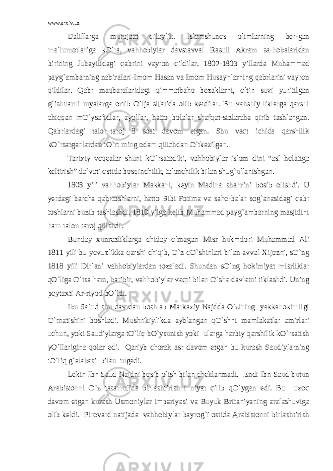 www.arxiv.uz Dalillarga murojaat qilaylik. Islomshunos olimlarning ber-gan ma`lumotlariga kO`ra, vahhobiylar davstavval Rasuli Akram sa-hobalaridan birining Jubayilidagi qabrini vayron qildilar. 1802-1803 yillarda Muhammad payg`ambarning nabiralari-Imom Hasan va Imom Husaynlarning qabrlarini vayron qildilar. Qabr maqbaralaridagi qimmatbaho bezaklarni, oltin suvi yuritilgan g`ishtlarni tuyalarga ortib O`lja sifatida olib ketdilar. Bu vahshiy-liklarga qarshi chiqqan mO`ysafidlar, ayollar, hatto bolalar shafqat-sizlarcha qirib tashlangan. Qabrlardagi talon-taroj 8 soat davom etgan. Shu vaqt ichida qarshilik kO`rsatganlardan tO`rt ming odam qilichdan O`tkazilgan. Tarixiy voqealar shuni kO`rsatadiki, vahhobiylar islom dini “asl holatiga keltirish” da`vati ostida bosqinchilik, talonchilik bilan shug`ullanishgan. 1803 yili vahhobiylar Makkani, keyin Madina shahrini bosib olishdi. U yerdagi barcha qabrtoshlarni, hatto Bibi Fotima va saho-balar sog`anasidagi qabr toshlarni buzib tashlashdi. 1810 yilga kelib Muhammad payg`ambarning masjidini ham talon-taroj qilishdi. Bunday xunrezliklarga chiday olmagan Misr hukmdori Muhammad Ali 1811 yili bu yovuzlikka qarshi chiqib, O`z qO`shinlari bilan avval Xijozni, sO`ng 1818 yili Dir`ani vahhobiylardan tozaladi. Shundan sO`ng hokimiyat misrliklar qO`liga O`tsa ham, baribir, vahhobiylar vaqti bilan O`sha davlatni tiklashdi. Uning poytaxti Ar-riyod bO`ldi. Ibn Sa`ud shu davrdan boshlab Markaziy Najdda O`zining yakkahokimligi O`rnatishini boshladi. Mushrikiylikda ayblangan qO`shni mamlakatlar amirlari uchun, yoki Saudiylarga tO`liq bO`ysunish yoki ularga harbiy qarshilik kO`rsatish yO`llarigina qolar edi. Qariyb chorak asr davom etgan bu kurash Saudiylarning tO`liq g`alabasi bilan tugadi. Lekin Ibn Saud Najdni bosib olish bilan cheklanmadi. Endi Ibn Saud butun Arabistonni O`z tasarrufida birlashtirishni niyat qilib qO`ygan edi. Bu uzoq davom etgan kurash Usmoniylar imperiyasi va Buyuk Britaniyaning aralashuviga olib keldi. Pirovard natijada vahhobiylar bayrog`i ostida Arabistonni birlashtirish 