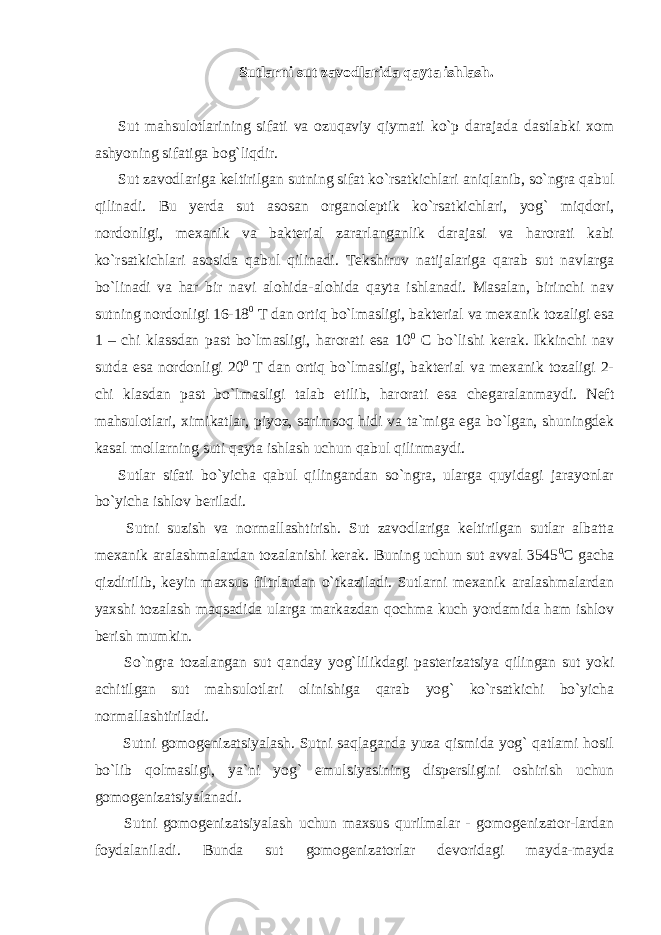 Sutlarni sut zavodlarida qayta ishlash. Sut mahsulotlarining sifati va ozuqaviy qiymati ko`p darajada dastlabki xom ashyoning sifatiga bog`liqdir. Sut zavodlariga keltirilgan sutning sifat ko`rsatkichlari aniqlanib, so`ngra qabul qilinadi. Bu yerda sut asosan organoleptik ko`rsatkichlari, yog` miqdori, nordonligi, mexanik va bakterial zararlanganlik darajasi va harorati kabi ko`rsatkichlari asosida qabul qilinadi. Tekshiruv natijalariga qarab sut navlarga bo`linadi va har bir navi alohida-alohida qayta ishlanadi. Masalan, birinchi nav sutning nordonligi 16-18 0 T dan ortiq bo`lmasligi, bakterial va mexanik tozaligi esa 1 – chi klassdan past bo`lmasligi, harorati esa 10 0 С bo`lishi kerak. Ikkinchi nav sutda esa nordonligi 20 0 T dan ortiq bo`lmasligi, bakterial va mexanik tozaligi 2- chi klasdan past bo`lmasligi talab etilib, harorati esa chegaralanmaydi. Neft mahsulotlari, ximikatlar, piyoz, sarimsoq hidi va ta`miga ega bo`lgan, shuningdek kasal mollarning suti qayta ishlash uchun qabul qilinmaydi. Sutlar sifati bo`yicha qabul qilingandan so`ngra, ularga quyidagi jarayonlar bo`yicha ishlov beriladi. Sutni suzish va normallashtirish. Sut zavodlariga keltirilgan sutlar albatta mexanik aralashmalardan tozalanishi kerak. Buning uchun sut avval 3545 0 С gacha qizdirilib, keyin maxsus filtrlardan o`tkaziladi. Sutlarni mexanik aralashmalardan yaxshi tozalash maqsadida ularga markazdan qochma kuch yordamida ham ishlov berish mumkin. So`ngra tozalangan sut qanday yog`lilikdagi pasterizatsiya qilingan sut yoki achitilgan sut mahsulotlari olinishiga qarab yog` ko`rsatkichi bo`yicha normallashtiriladi. Sutni gomogenizatsiyalash. Sutni saqlaganda yuza qismida yog` qatlami hosil bo`lib qolmasligi, ya`ni yog` emulsiyasining dispersligini oshirish uchun gomogenizatsiyalanadi. Sutni gomogenizatsiyalash uchun maxsus qurilmalar - gomogenizator-lardan foydalaniladi. Bunda sut gomogenizatorlar devoridagi mayda-mayda 