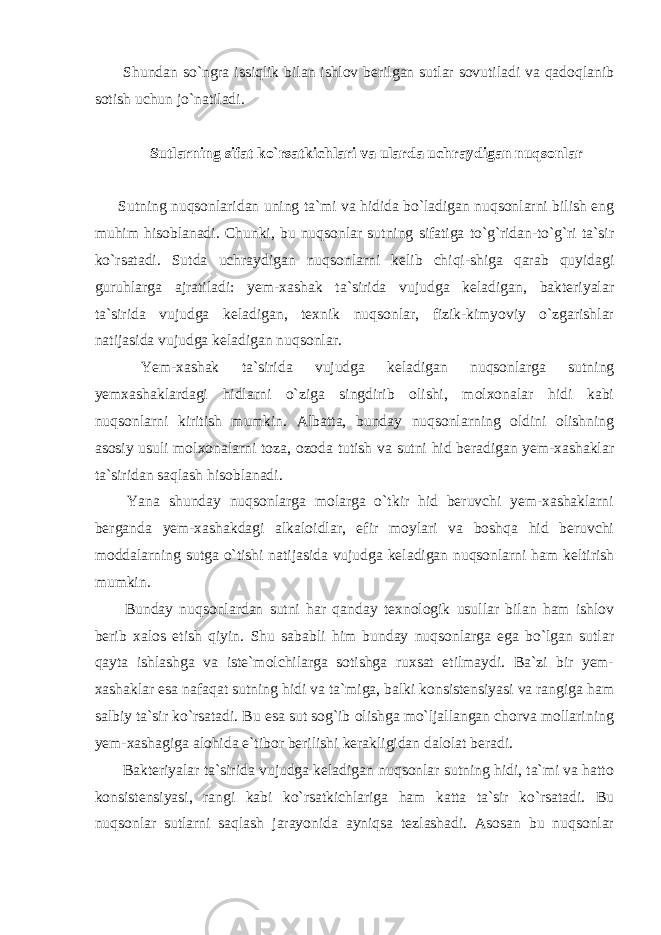  Shundan so`ngra issiqlik bilan ishlov berilgan sutlar sovutiladi va qadoqlanib sotish uchun jo`natiladi. Sutlarning sifat ko`rsatkichlari va ularda uchraydigan nuqsonlar Sutning nuqsonlaridan uning ta`mi va hidida bo`ladigan nuqsonlarni bilish eng muhim hisoblanadi. Chunki, bu nuqsonlar sutning sifatiga to`g`ridan-to`g`ri ta`sir ko`rsatadi. Sutda uchraydigan nuqsonlarni kelib chiqi-shiga qarab quyidagi guruhlarga ajratiladi: yem-xashak ta`sirida vujudga keladigan, bakteriyalar ta`sirida vujudga keladigan, texnik nuqsonlar, fizik-kimyoviy o`zgarishlar natijasida vujudga keladigan nuqsonlar. Yem-xashak ta`sirida vujudga keladigan nuqsonlarga sutning yemxashaklardagi hidlarni o`ziga singdirib olishi, molxonalar hidi kabi nuqsonlarni kiritish mumkin. Albatta, bunday nuqsonlarning oldini olishning asosiy usuli molxonalarni toza, ozoda tutish va sutni hid beradigan yem-xashaklar ta`siridan saqlash hisoblanadi. Yana shunday nuqsonlarga molarga o`tkir hid beruvchi yem-xashaklarni berganda yem-xashakdagi alkaloidlar, efir moylari va boshqa hid beruvchi moddalarning sutga o`tishi natijasida vujudga keladigan nuqsonlarni ham keltirish mumkin. Bunday nuqsonlardan sutni har qanday texnologik usullar bilan ham ishlov berib xalos etish qiyin. Shu sababli him bunday nuqsonlarga ega bo`lgan sutlar qayta ishlashga va iste`molchilarga sotishga ruxsat etilmaydi. Ba`zi bir yem- xashaklar esa nafaqat sutning hidi va ta`miga, balki konsistensiyasi va rangiga ham salbiy ta`sir ko`rsatadi. Bu esa sut sog`ib olishga mo`ljallangan chorva mollarining yem-xashagiga alohida e`tibor berilishi kerakligidan dalolat beradi. Bakteriyalar ta`sirida vujudga keladigan nuqsonlar sutning hidi, ta`mi va hatto konsistensiyasi, rangi kabi ko`rsatkichlariga ham katta ta`sir ko`rsatadi. Bu nuqsonlar sutlarni saqlash jarayonida ayniqsa tezlashadi. Asosan bu nuqsonlar 