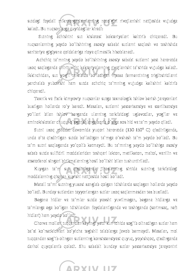 sutdagi foydali mikroorganizmlarning noto`g`ri rivojlanishi natijasida vujudga keladi. Bu nuqsonlarga quyidagilar kiradi: Sutning achishini sut kislotasi bakteriyalari keltirib chiqaradi. Bu nuqsonlarning paydo bo`lishining asosiy sababi sutlarni saqlash va tashishda sanitariya-gigiyena qoidalariga rioya qilmaslik hisoblanadi. Achchiq ta`mning paydo bo`lishining asosiy sababi sutlarni past haroratda uzoq saqlaganda chirituvchi bakteriyalarning rivojlanishi ta`sirida vujudga keladi. Ikkinchidan, sut yog`i tarkibida bo`ladigan lipaza fermentining triglitsiridlarni parchalab yuborishi ham sutda achchiq ta`mning vujudga kelishini keltirib chiqaradi. Texnik va fizik-kimyoviy nuqsonlar sutga texnologik ishlov berish jarayonlari buzilgan hollarda ro`y beradi. Masalan, sutlarni pasterizatsiya va sterilizatsiya yo`llari bilan ishlov berganda ularning tarkibidagi uglevodlar, yog`lar va aminokislotalar chuqur o`zgarishlarga borib o`ziga xos hid va ta`m paydo qiladi. Sutni uzoq muddat davomida yuqori haroratda (130-150 0 С ) qizdirilganda, unda o`ta qizdirilgan sutda bo`ladigan ta`mga o`xshash ta`m paydo bo`ladi. Bu ta`m sutni saqlaganda yo`qolib ketmaydi. Bu ta`mning paydo bo`lishiga asosiy sabab sutda sulfidril moddalaridan tashqari lakton, metilketon, maltol, vanilin va atsetofenol singari birikmalarning hosil bo`lishi bilan tushuntiriladi. Kuygan ta`m sut qizdirilganda jihozlarning sirtida sutning tarkibidagi moddalarning qisman kuyishi natijasida hosil bo`ladi. Metall ta`mi sutning yuzasi zanglab qolgan idishlarda saqlagan hollarda paydo bo`ladi. Bunday sutlardan tayyorlangan sutlar uzoq saqlanmasdan tez buziladi. Begona hidlar va ta`mlar sutda yaxshi yuvilmagan, begona hidlarga va ta`mlarga ega bo`lgan idishlardan foydalanilganda va tashiganda (sarimsoq, neft hidlari) ham paydo bo`ladi. Chorva mollari tuqqandan keyingi yetti kun ichida sog`ib olinadigan sutlar ham ba`zi ko`rsatkichlari bo`yicha tegishli talablarga javob bermaydi. Masalan, mol tuqqandan sog`ib olingan sutlarning konsistensiyasi quyuq, yopishqoq, qizdirganda darhol quyqalanib qoladi. Shu sababli bunday sutlar pasterizatsiya jarayonini 