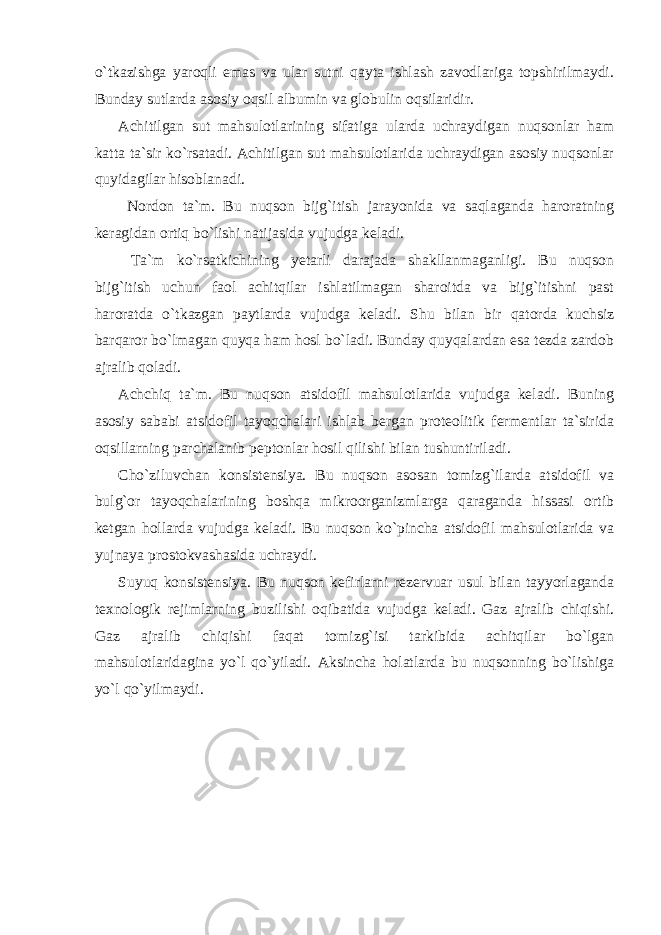 o`tkazishga yaroqli emas va ular sutni qayta ishlash zavodlariga topshirilmaydi. Bunday sutlarda asosiy oqsil albumin va globulin oqsilaridir. Achitilgan sut mahsulotlarining sifatiga ularda uchraydigan nuqsonlar ham katta ta`sir ko`rsatadi. Achitilgan sut mahsulotlarida uchraydigan asosiy nuqsonlar quyidagilar hisoblanadi. Nordon ta`m. Bu nuqson bijg`itish jarayonida va saqlaganda haroratning keragidan ortiq bo`lishi natijasida vujudga keladi. Ta`m ko`rsatkichining yetarli darajada shakllanmaganligi. Bu nuqson bijg`itish uchun faol achitqilar ishlatilmagan sharoitda va bijg`itishni past haroratda o`tkazgan paytlarda vujudga keladi. Shu bilan bir qatorda kuchsiz barqaror bo`lmagan quyqa ham hosl bo`ladi. Bunday quyqalardan esa tezda zardob ajralib qoladi. Achchiq ta`m. Bu nuqson atsidofil mahsulotlarida vujudga keladi. Buning asosiy sababi atsidofil tayoqchalari ishlab bergan proteolitik fermentlar ta`sirida oqsillarning parchalanib peptonlar hosil qilishi bilan tushuntiriladi. Cho`ziluvchan konsistensiya. Bu nuqson asosan tomizg`ilarda atsidofil va bulg`or tayoqchalarining boshqa mikroorganizmlarga qaraganda hissasi ortib ketgan hollarda vujudga keladi. Bu nuqson ko`pincha atsidofil mahsulotlarida va yujnaya prostokvashasida uchraydi. Suyuq konsistensiya. Bu nuqson kefirlarni rezervuar usul bilan tayyorlaganda texnologik rejimlarning buzilishi oqibatida vujudga keladi. Gaz ajralib chiqishi. Gaz ajralib chiqishi faqat tomizg`isi tarkibida achitqilar bo`lgan mahsulotlaridagina yo`l qo`yiladi. Aksincha holatlarda bu nuqsonning bo`lishiga yo`l qo`yilmaydi. 