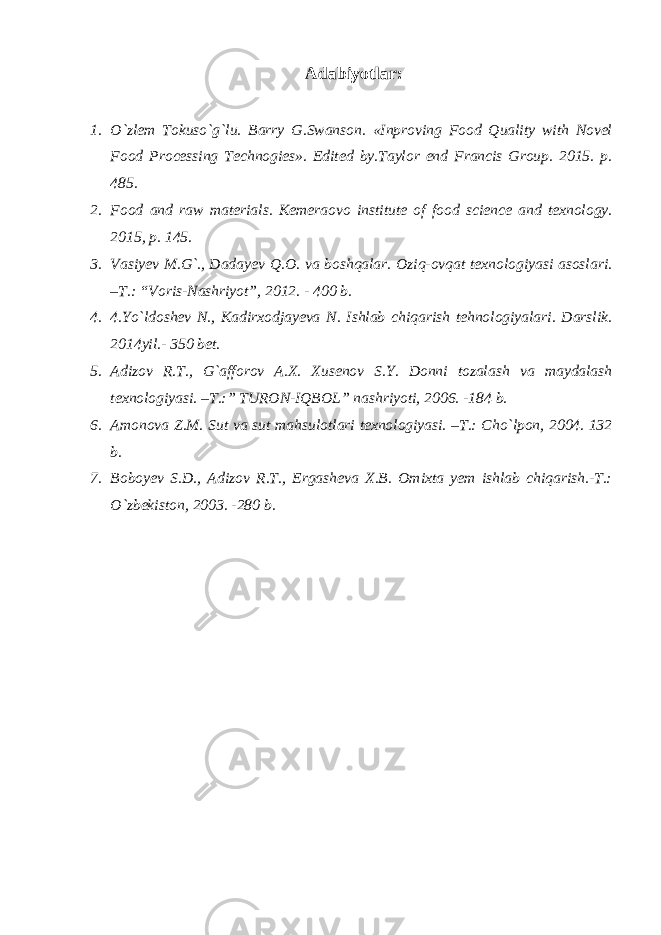 Adabiyotlar: 1. O`zlem Tokuso`g`lu. Barry G.Swanson. «Inproving Food Quality with Novel Food Processing Technogies». Edited by.Taylor end Francis Group. 2015. p. 485. 2. Food and raw materials. Kemeraovo institute of food science and texnology. 2015, p. 145. 3. Vasiyev M.G`., Dadayev Q.O. va boshqalar. Oziq-ovqat texnologiyasi asoslari. –T.: “Voris-Nashriyot”, 2012. - 400 b. 4. 4.Yo`ldoshev N., Kadirxodjayeva N. Ishlab chiqarish tehnologiyalari. Darslik. 2014yil.- 350 bet. 5. Adizov R.T., G`afforov A.X. Xusenov S.Y. Donni tozalash va maydalash texnologiyasi. –T.:” TURON-IQBOL” nashriyoti, 2006. -184 b. 6. Amonova Z.M. Sut va sut mahsulotlari texnologiyasi. –T.: Cho`lpon, 2004. 132 b. 7. Boboyev S.D., Adizov R.T., Ergasheva X.B. Omixta yem ishlab chiqarish.-T.: O`zbekiston, 2003. -280 b. 