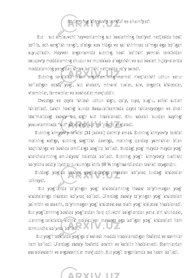 Sutlarning kimyoviy tarkibi va ahamiyati Sut - sut emizuvchi hayvonlarning sut bezlarining faoliyati natijasida hosil bo`lib, och-sarg`ish rangli, o`ziga xos hidga va sal shirinroq ta`mga ega bo`lgan suyuqlikdir. Hayvon organizmida sutning hosil bo`lishi yemish tarkibidan ozuqaviy moddalarning chuqur va murakkab o`zgarishi va sut bezlari hujayralarida moddalarning yangidan sintez bo`lishi natijasida ro`y beradi. Sutning tarkibida inson organizmining normal rivojlanishi uchun zarur bo`ladigan oqsil, yog`, sut shakari, mineral tuzlar, suv, organik kislotalar, vitaminlar, fermentlar va boshqalar mavjuddir. Ovqatga va qayta ishlash uchun sigir, qo`y, tuya, bug`u, echki sutlari ishlatiladi. Lekin hozirgi kunda Respublikamizda qayta ishlanayotgan va aholi iste`molidagi asosiy sut sigir suti hisoblanadi. Shu sababli bundan keyingi yozuvlarimizda “sut” so`zi sigir suti ma`nosini anglatadi. Sutning kimyoviy tarkibi (31-jadval) doimiy emas. Sutning kimyoviy tarkibi molning zotiga, sutning sog`ilish davriga, molning qanday yemishlar bilan boqilishiga va boshqa omillarga bog`liq bo`ladi. Sutdagi yog` mayda-mayda yog` sharchalarining emulsiyasi holatida bo`ladi. Sutning yog`i kimiyoviy tuzilishi bo`yicha oddiy lipidlar turkumiga kirib 98 % triglitseridlardan tashkil topgandir. Sutdagi yog`da boshqa yog`lardagiga nisbatan ko`proq turdagi kislotalar uchraydi. Sut yog`larida to`yingan yog` kislotalarining hissasi to`yinmagan yog` kislotalariga nisbatan ko`proq bo`ladi. Ulardagi asosiy to`yingan yog` kislotalari palmitin va stearin, to`yinmagan yog` kislotasi esa olein yog` kislotasi hisoblanadi. Sut yog`larining boshqa yog`lardan farq qiluvchi belgilaridan yana biri shundaki, ularning tarkibida kichik molekulyar massaga ega bo`lgan yog` kislotalari ham birmuncha ko`proq bo`ladi. Sut yog`i tarkibida yog`ga o`xshash modda hisoblanadigan fosfatid va sterinlar ham bo`ladi. Ulardagi asosiy fosfatid letsitin va kefalin hisoblanadi. Sterinlardan esa xolesterin va ergosterinlar mavjuddir. Sut yog`i organizmda tez hazm bo`ladi. 