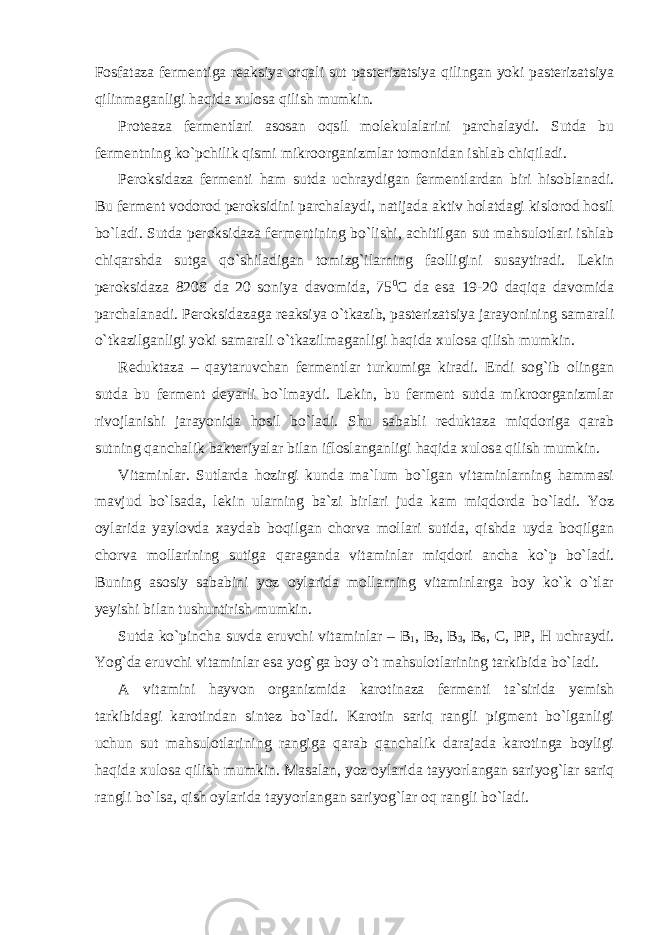 Fosfataza fermentiga reaksiya orqali sut pasterizatsiya qilingan yoki pasterizatsiya qilinmaganligi haqida xulosa qilish mumkin. Proteaza fermentlari asosan oqsil molekulalarini parchalaydi. Sutda bu fermentning ko`pchilik qismi mikroorganizmlar tomonidan ishlab chiqiladi. Peroksidaza fermenti ham sutda uchraydigan fermentlardan biri hisoblanadi. Bu ferment vodorod peroksidini parchalaydi, natijada aktiv holatdagi kislorod hosil bo`ladi. Sutda peroksidaza fermentining bo`lishi, achitilgan sut mahsulotlari ishlab chiqarshda sutga qo`shiladigan tomizg`ilarning faolligini susaytiradi. Lekin peroksidaza 820S da 20 soniya davomida, 75 0 С da esa 19-20 daqiqa davomida parchalanadi. Peroksidazaga reaksiya o`tkazib, pasterizatsiya jarayonining samarali o`tkazilganligi yoki samarali o`tkazilmaganligi haqida xulosa qilish mumkin. Reduktaza – qaytaruvchan fermentlar turkumiga kiradi. Endi sog`ib olingan sutda bu ferment deyarli bo`lmaydi. Lekin, bu ferment sutda mikroorganizmlar rivojlanishi jarayonida hosil bo`ladi. Shu sababli reduktaza miqdoriga qarab sutning qanchalik bakteriyalar bilan ifloslanganligi haqida xulosa qilish mumkin. Vitaminlar. Sutlarda hozirgi kunda ma`lum bo`lgan vitaminlarning hammasi mavjud bo`lsada, lekin ularning ba`zi birlari juda kam miqdorda bo`ladi. Yoz oylarida yaylovda xaydab boqilgan chorva mollari sutida, qishda uyda boqilgan chorva mollarining sutiga qaraganda vitaminlar miqdori ancha ko`p bo`ladi. Buning asosiy sababini yoz oylarida mollarning vitaminlarga boy ko`k o`tlar yeyishi bilan tushuntirish mumkin. Sutda ko`pincha suvda eruvchi vitaminlar – В 1 , В 2 , В 3 , В 6 , С , РР , Н uchraydi. Yog`da eruvchi vitaminlar esa yog`ga boy o`t mahsulotlarining tarkibida bo`ladi. A vitamini hayvon organizmida karotinaza fermenti ta`sirida yemish tarkibidagi karotindan sintez bo`ladi. Karotin sariq rangli pigment bo`lganligi uchun sut mahsulotlarining rangiga qarab qanchalik darajada karotinga boyligi haqida xulosa qilish mumkin. Masalan, yoz oylarida tayyorlangan sariyog`lar sariq rangli bo`lsa, qish oylarida tayyorlangan sariyog`lar oq rangli bo`ladi. 