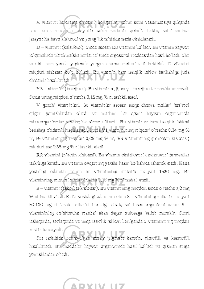 A vitamini haroratga chidamli bo`lganligi uchun sutni pasterizatsiya qilganda ham parchalanmasdan deyarlik sutda saqlanib qoladi. Lekin, sutni saqlash jarayonida havo kislorodi va yorug`lik ta`sirida tezda oksidlanadi. D – vitamini (kalsiferol). Sutda asosan D3 vitamini bo`ladi. Bu vitamin xayvon to`qimalirda ultrabinafsha nurlar ta`sirida ergosterol moddasidan hosil bo`ladi. Shu sababli ham yozda yaylovda yurgan chorva mollari suti tarkibida D vitamini miqdori nisbatan ko`p bo`ladi. Bu vitamin ham issiqlik ishlov berilishiga juda chidamli hisoblanadi. YE – vitamini (tokoferol). Bu vitamin α , β , va γ – tokoferollar tarzida uchraydi. Sutda uning miqdori o`rtacha 0,15 mg % ni tashkil etadi. V guruhi vitaminlari. Bu vitaminlar asosan sutga chorva mollari iste`mol qilgan yemishlardan o`tadi va ma`lum bir qismi hayvon organizmida mikroorganizmlar yordamida sintez qilinadi. Bu vitaminlar ham issiqlik ishlovi berishga chidamli hisoblanadi. Sutda V1 vitaminining miqdori o`rtacha 0,04 mg % ni, В 2 vitaminining miqdori 0,05 mg % ni, V3 vitaminining (pantoten kislotasi) miqdori esa 0,38 mg % ni tashkil etadi. RR vitamini (nikotin kislotasi). Bu vitamin oksidlovchi qaytaruvchi fermentlar tarkibiga kiradi. Bu vitamin ovqatning yaxshi hazm bo`lishida ishtirok etadi. Katta yoshdagi odamlar uchun bu vitaminning sutkalik me`yori 1520 mg. Bu vitaminning miqdori sutda o`rtacha 0,15 mg % ni tashkil etadi. S – vitamini (askorbat kislotasi). Bu vitaminning miqdori sutda o`rtacha 2,0 mg % ni tashkil etadi. Katta yoshdagi odamlar uchun S – vitamining sutkalik me`yori 50-100 mg ni tashkil etishini inobatga olsak, sut inson organizmi uchun S – vitaminining qo`shimcha manbai ekan degan xulosaga kelish mumkin. Sutni tashiganda, saqlaganda va unga issiqlik ishlovi berilganda S vitaminining miqdori keskin kamayadi. Sut tarkibida uchraydigan asosiy pigment karotin, xlorofill va ksantofill hisoblanadi. Bu moddalar hayvon organizmida hosil bo`ladi va qisman sutga yemishlardan o`tadi. 