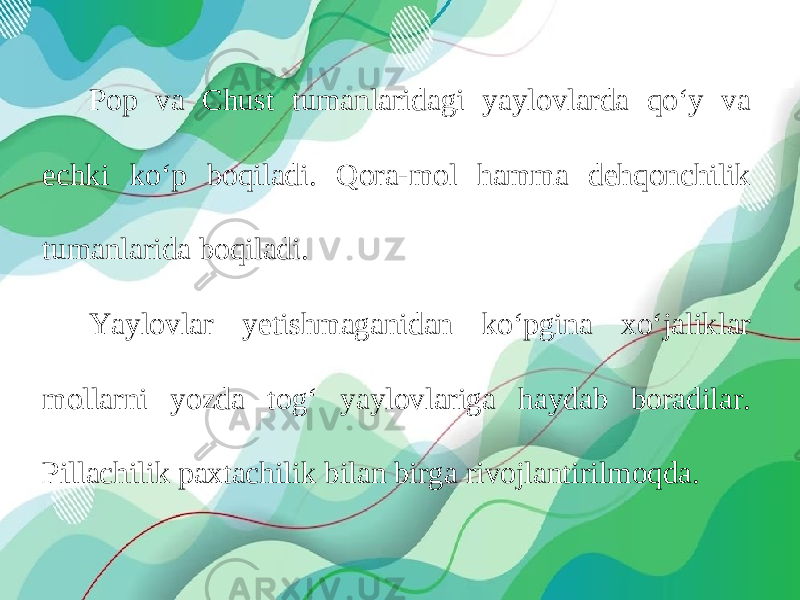 Pop va Chust tumanlaridagi yaylovlarda qo‘y va echki ko‘p boqiladi. Qora-mol hamma dehqonchilik tumanlarida boqiladi. Yaylovlar yetishmaganidan ko‘pgina xo‘jaliklar mollarni yozda tog‘ yaylovlariga haydab boradilar. Pillachilik paxtachilik bilan birga rivojlantirilmoqda. 