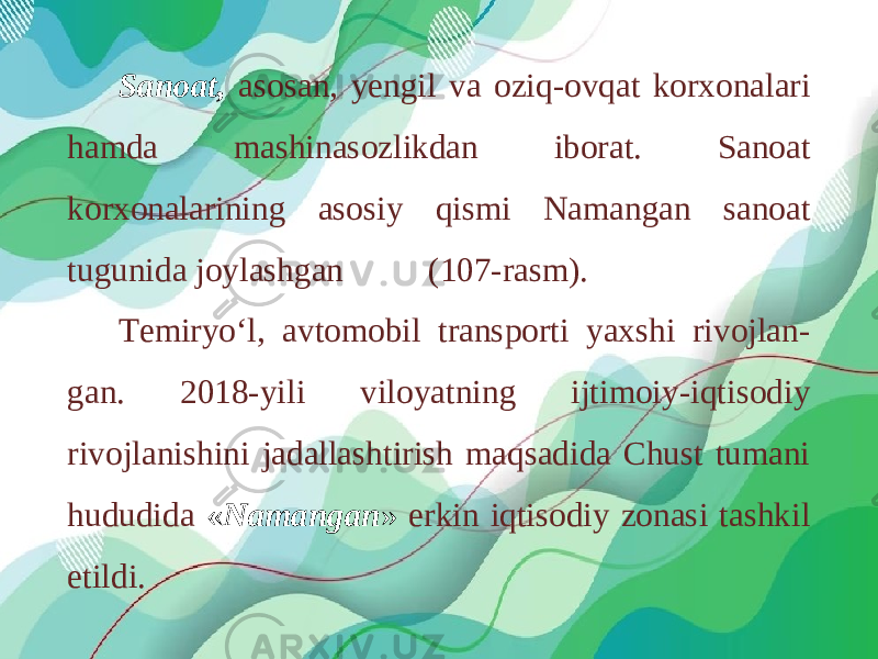 Sanoat, asosan, yengil va oziq-ovqat korxonalari hamda mashinasozlikdan iborat. Sanoat korxonalarining asosiy qismi Namangan sanoat tugunida joylashgan (107-rasm). Temiryo‘l, avtomobil transporti yaxshi rivojlan- gan. 2018-yili vilоyatning ijtimоiy-iqtisоdiy rivоjlаnishini jadallаshtirish mаqsаdidа Chust tumаni hududidа « Nаmаngаn » erkin iqtisоdiy zоnаsi tаshkil etildi. 