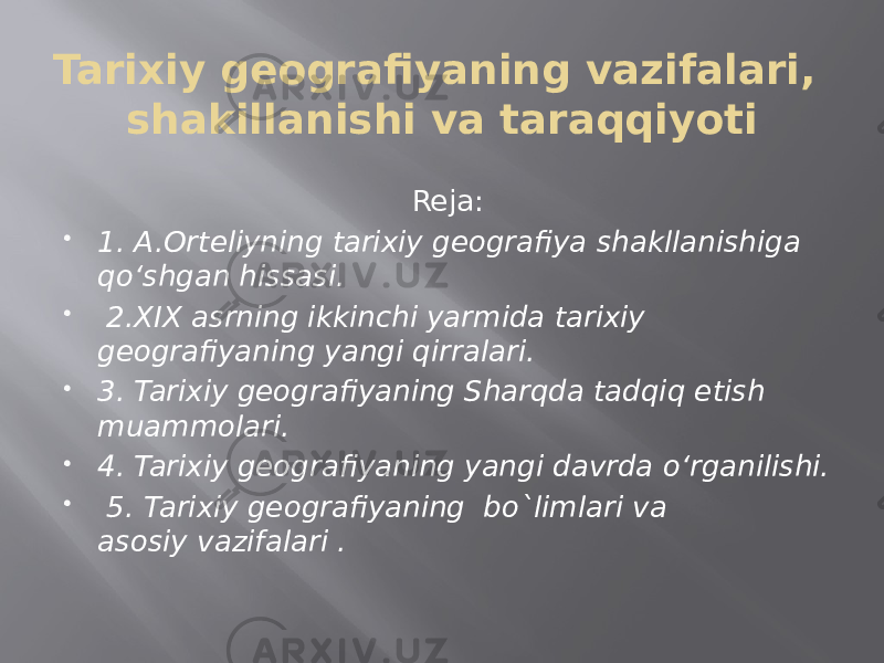 Tarixiy geografiyaning vazifalari, shakillanishi va taraqqiyoti Reja:  1. A.Orteliyning tarixiy geografiya shakllanishiga qo‘shgan hissasi.    2.XIX asrning ikkinchi yarmida tarixiy geografiyaning yangi qirralari.  3. Tarixiy geografiyaning Sharqda tadqiq etish muammolari.  4. Tarixiy geografiyaning yangi davrda o‘rganilishi.    5. Tarixiy geografiyaning  bo`limlari va asosiy vazifalari . 