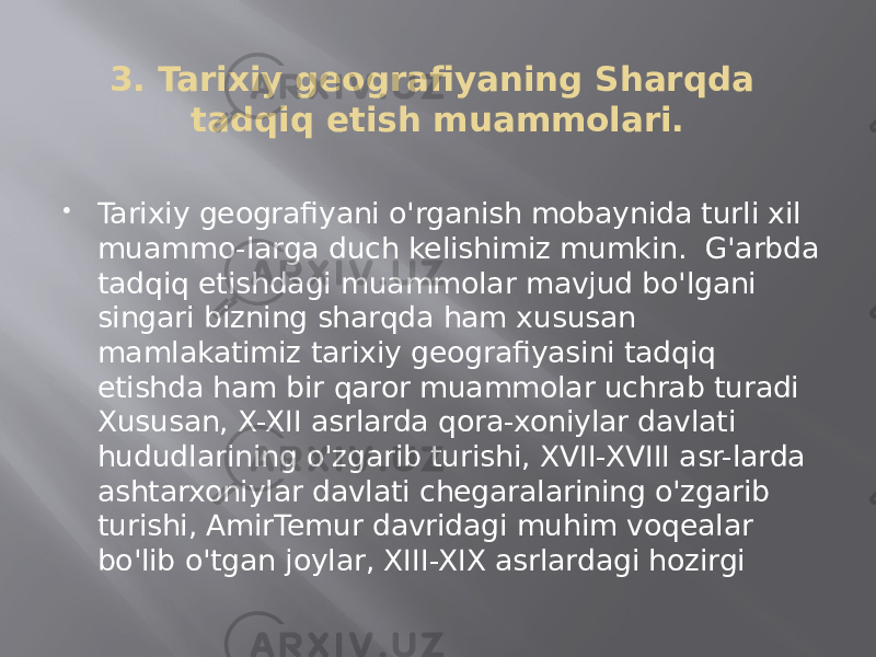 3. Tarixiy geografiyaning Sharqda tadqiq etish muammolari.  Tarixiy geografiyani o&#39;rganish mobaynida turli xil muammo-larga duch kelishimiz mumkin. G&#39;arbda tadqiq etishdagi muammolar mavjud bo&#39;lgani singari bizning sharqda ham xususan mamlakatimiz tarixiy geografiyasini tadqiq etishda ham bir qaror muammolar uchrab turadi Xususan, X-XII asrlarda qora-xoniylar davlati hududlarining o&#39;zgarib turishi, XVII-XVIII asr-larda ashtarxoniylar davlati chegaralarining o&#39;zgarib turishi, AmirTemur davridagi muhim voqealar bo&#39;lib o&#39;tgan joylar, XIII-XIX asrlardagi hozirgi 