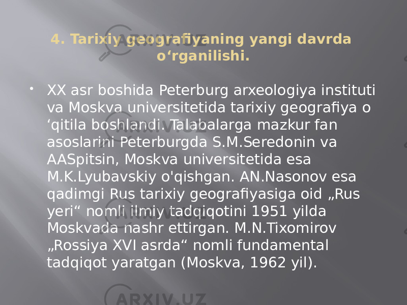 4. Tarixiy geografiyaning yangi davrda o‘rganilishi.  XX asr boshida Peterburg arxeologiya instituti va Moskva universitetida tarixiy geografiya o ‘qitila boshlandi. Talabalarga mazkur fan asoslarini Peterburgda S.M.Seredonin va AASpitsin, Moskva universitetida esa M.K.Lyubavskiy o&#39;qishgan. AN.Nasonov esa qadimgi Rus tarixiy geografiyasiga oid „Rus yeri“ nomli ilmiy tadqiqotini 1951 yilda Moskvada nashr ettirgan. M.N.Tixomirov „Rossiya XVI asrda“ nomli fundamental tadqiqot yaratgan (Moskva, 1962 yil). 