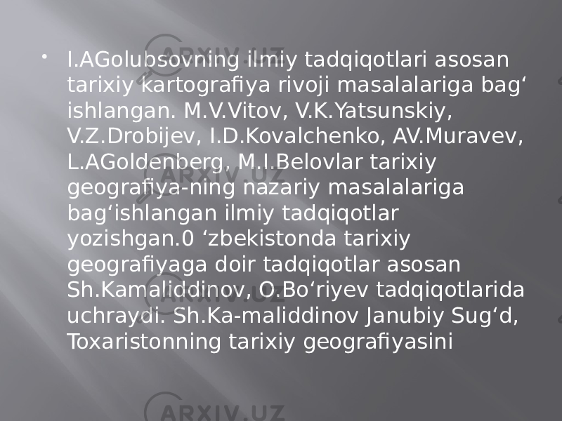  I.AGolubsovning ilmiy tadqiqotlari asosan tarixiy kartografiya rivoji masalalariga bag‘ ishlangan. M.V.Vitov, V.K.Yatsunskiy, V.Z.Drobijev, I.D.Kovalchenko, AV.Muravev, L.AGoldenberg, M.I.Belovlar tarixiy geografiya-ning nazariy masalalariga bag‘ishlangan ilmiy tadqiqotlar yozishgan.0 ‘zbekistonda tarixiy geografiyaga doir tadqiqotlar asosan Sh.Kamaliddinov, O.Bo‘riyev tadqiqotlarida uchraydi. Sh.Ka-maliddinov Janubiy Sug‘d, Toxaristonning tarixiy geografiyasini 