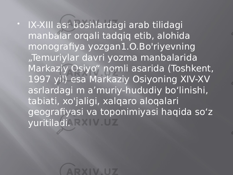  IX-XIII asr boshlardagi arab tilidagi manbalar orqali tadqiq etib, alohida monografiya yozgan1.O.Bo&#39;riyevning „Temuriylar davri yozma manbalarida Markaziy Osiyo“ nomli asarida (Toshkent, 1997 yil) esa Markaziy Osiyoning XIV-XV asrlardagi m a’muriy-hududiy bo‘linishi, tabiati, xo&#39;jaligi, xalqaro aloqalari geografiyasi va toponimiyasi haqida so‘z yuritiladi. 