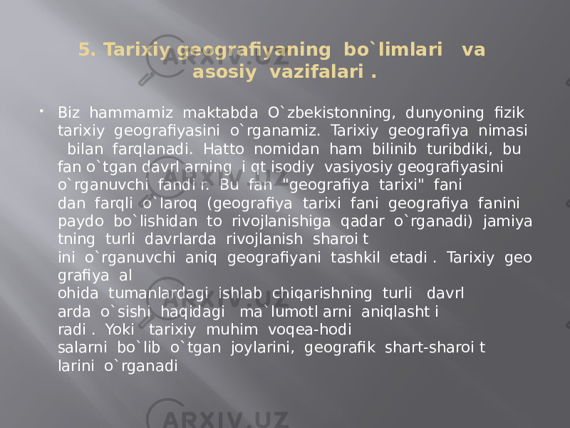 5. Tarixiy geografiyaning  bo`limlari   va asosiy  vazifalari .  Biz  hammamiz  maktabda  O`zbekistonning,  dunyoning  fizik   tarixiy  geografiyasini  o`rganamiz.  Tarixiy  geografiya  nimasi    bilan  farqlanadi.  Hatto  nomidan  ham  bilinib  turibdiki,  bu   fan o`tgan davrl arning  i qt isodiy  vasiyosiy geografiyasini o`rganuvchi  fandi r.  Bu  fan  &#34;geografiya  tarixi&#34;  fani dan  farqli  o`laroq  (geografiya  tarixi  fani  geografiya  fanini   paydo  bo`lishidan  to  rivojlanishiga  qadar  o`rganadi)  jamiya tning  turli  davrlarda  rivojlanish  sharoi t ini  o`rganuvchi  aniq  geografiyani  tashkil  etadi .  Tarixiy  geo grafiya  al ohida  tumanlardagi  ishlab  chiqarishning  turli   davrl arda  o`sishi  haqidagi   ma`lumotl arni  aniqlasht i radi .  Yoki   tarixiy  muhim  voqea-hodi salarni  bo`lib  o`tgan  joylarini,  geografik  shart-sharoi t larini  o`rganadi 