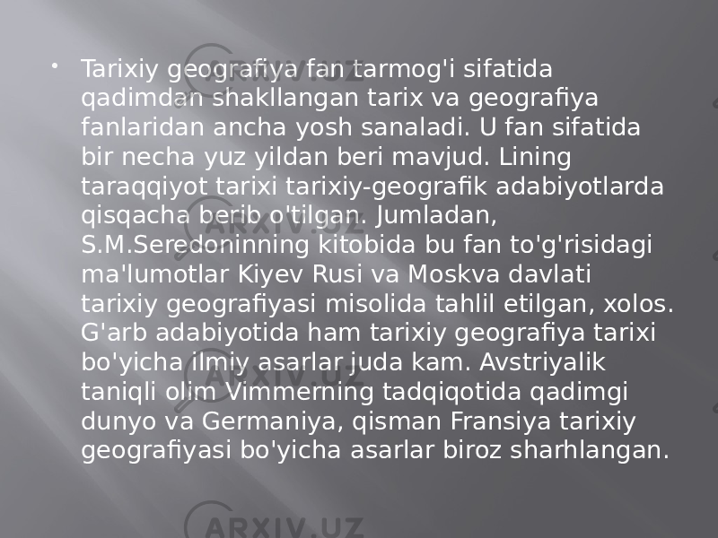  Tarixiy geografiya fan tarmog&#39;i sifatida qadimdan shakllangan tarix va geografiya fanlaridan ancha yosh sanaladi. U fan sifatida bir necha yuz yildan beri mavjud. Lining taraqqiyot tarixi tarixiy-geografik adabiyotlarda qisqacha berib o&#39;tilgan. Jumladan, S.M.Seredoninning kitobida bu fan to&#39;g&#39;risidagi ma&#39;lumotlar Kiyev Rusi va Moskva davlati tarixiy geografiyasi misolida tahlil etilgan, xolos. G&#39;arb adabiyotida ham tarixiy geografiya tarixi bo&#39;yicha ilmiy asarlar juda kam. Avstriyalik taniqli olim Vimmerning tadqiqotida qadimgi dunyo va Germaniya, qisman Fransiya tarixiy geografiyasi bo&#39;yicha asarlar biroz sharhlangan. 