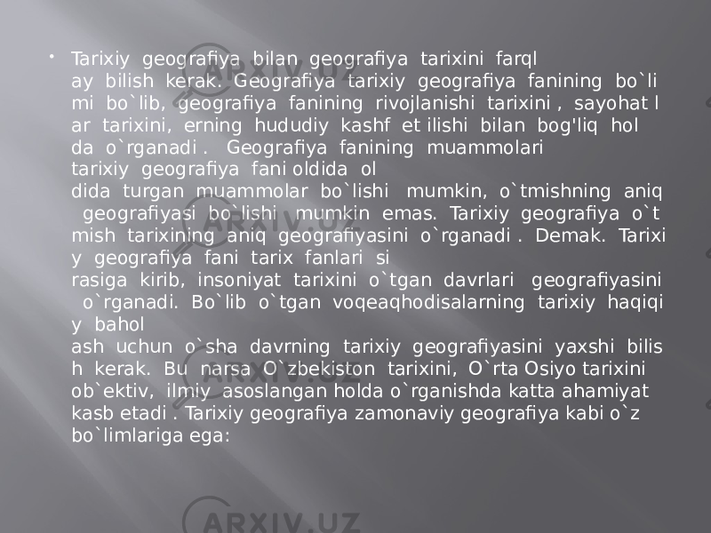  Tarixiy  geografiya  bilan  geografiya  tarixini  farql ay  bilish  kerak.  Geografiya  tarixiy  geografiya  fanining  bo`li mi  bo`lib,  geografiya  fanining  rivojlanishi  tarixini ,  sayohat l ar  tarixini,  erning  hududiy  kashf  et ilishi  bilan  bog&#39;liq  hol da  o`rganadi .   Geografiya  fanining  muammolari tarixiy  geografiya  fani oldida  ol dida  turgan  muammolar  bo`lishi   mumkin,  o`tmishning  aniq   geografiyasi  bo`lishi   mumkin  emas.  Tarixiy  geografiya  o`t mish  tarixining  aniq  geografiyasini  o`rganadi .  Demak.  Tarixi y  geografiya  fani  tarix  fanlari  si rasiga  kirib,  insoniyat  tarixini  o`tgan  davrlari   geografiyasini   o`rganadi.  Bo`lib  o`tgan  voqeaqhodisalarning  tarixiy  haqiqi y  bahol ash  uchun  o`sha  davrning  tarixiy  geografiyasini  yaxshi  bilis h  kerak.  Bu  narsa  O`zbekiston  tarixini,  O`rta Osiyo tarixini ob`ektiv,  ilmiy  asoslangan holda o`rganishda katta ahamiyat kasb etadi . Tarixiy geografiya zamonaviy geografiya kabi o`z bo`limlariga ega: 